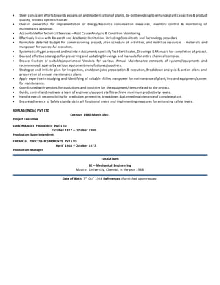  Steer consistent efforts towards expansion and modernization of plants, de-bottlenecking to enhance plant capacities & product 
quality, process optimization etc. 
 Overal l ownership for implementation of Energy/Resource conservation measures, inventory control & monitoring of 
maintenance expenses. 
 Accountable for Technical Services – Root Cause Analysis & Condition Monitoring. 
 Effectively liaise with Research and Academic Institutions including Consultants and Technology providers 
 Formulate detailed budget for commissioning project, plan schedule of activities, and mobilize resources - materials and 
manpower for successful execution. 
 Systematically get prepared and maintain documents specially Test Certificates, Drawings & Manuals for completion of project. 
 Devised effective strategies for preserving and updating Drawings and manuals for entire chemical complex. 
 Ensure fixation of suitable/experienced Vendors for various Annual Maintenance contracts of systems/equipments and 
recommended spares by various equipment manufactures/suppliers. 
 Strategize and initiate plan for inspection, shutdown jobs preparation & execution, Breakdown analysis & action plans and 
preparation of annual maintenance plans. 
 Apply expertise in studying and identifying of suitable skilled manpower for maintenance of plant, in stand equipment/spares 
for maintenance. 
 Coordinated with vendors for quotations and inquiries for the equipment/items related to the project. 
 Guide, control and motivate a team of engineers/support staff to achieve maximum productivity levels. 
 Handle overall responsibility for predictive, preventive, breakdown & planned maintenance of complete plant. 
 Ensure adherence to Safety standards in all functional areas and implementing measures for enhancing safety levels. 
ROPLAS (INDIA) PVT LTD 
October 1980-March 1981 
Project Executive 
COROMANDEL PRODORITE PVT LTD 
October 1977 – October 1980 
Production Superintendent 
CHEMICAL PROCESS EQUIPMENTS PVT LTD 
April’ 1968 – October 1977 
Production Manager 
EDUCATION 
BE – Mechanical Engineering 
Madras University, Chennai, in the year 1968 
Date of Birth: 7th Oct’ 1944 References : Furnished upon request 
