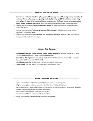 SEMINARS AND PRESENTATIONS
 Seminar presentation on “Study of Epilepsy using different approaches:”Assessing level of knowledge &
understanding about epilepsy among college students, Screening of C121W mutation in people living
with epilepsy in Nepal &Prioritization of disease candidate gene for Temporal Lobe epilepsy using Max
Planck disease candidate prioritizer at SANN International College,Gairidhara,Kathmandu,Nepal.
 Seminar presentation on “Computer Aided Drug Design” at SANN International College,Gairidhara,
Kathmandu, Nepal.
 Seminar presentation on “Industrial production of Streptomycin” at SANN International College,
Gairidhara,Kathmandu,Nepal.
 Seminar presentation on “Global Scenario and prospects of transgenic crops” at SANN International
College, Gairidhara,Kathmandu,Nepal.
HONORS AND AWARDS
 Merit based scholarship (University/Class Topper in First Semester) of Bachelor courses on 21st May
2009 at SANN International College,Gairidhara,Kathmandu.
 Second Prize Winning team in Inter College Bio-Tech Quiz-2012 organized by Lord Buddha Education
Foundation (LBEF) campus on 4th July 2012.
 Merit based scholarship 10+2 Level, CIT College, Battisputali,Kathmandu.
 School Topper in School Leaving Certificate(SLC) Examination in 2005.
EXTRACURRICULAR ACTIVITIES
 Active participation in differentindoors and out-door games in university Level,.
 1st prize winning team in Quizorganized by Akhil Krantikari Biddhyarthhi Union.
 Participation in Intra-Biotech QuizContest 2011 organized by BIOTECH LEARNERS’ Club on 25th May 2011
at SANN International College,Gairidhara,Kathmandu.
 Participation in TableTennis,Badminton, Cricket, etc.
 Involvement in different Education and Industrial tours.
 Active Participation in extra-curricular activities in School Level.
 