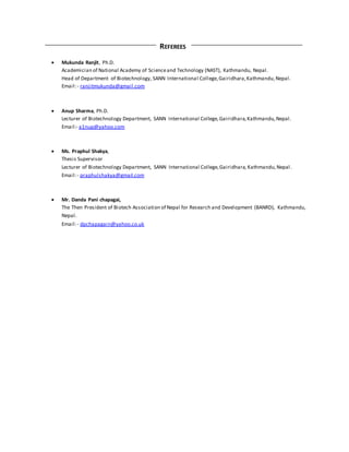 REFEREES
 Mukunda Ranjit, Ph.D.
Academician of National Academy of Scienceand Technology (NAST), Kathmandu, Nepal.
Head of Department of Biotechnology, SANN International College,Gairidhara,Kathmandu,Nepal.
Email:- ranjitmukunda@gmail.com
 Anup Sharma, Ph.D.
Lecturer of Biotechnology Department, SANN International College,Gairidhara,Kathmandu,Nepal.
Email:- a1nup@yahoo.com
 Ms. Praphul Shakya,
Thesis Supervisor
Lecturer of Biotechnology Department, SANN International College,Gairidhara, Kathmandu,Nepal.
Email:- praphulshakya@gmail.com
 Mr. Danda Pani chapagai,
The Then President of Biotech Association of Nepal for Research and Development (BANRD), Kathmandu,
Nepal.
Email:- dpchapagain@yahoo.co.uk
 