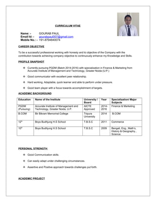 CURRICULUM VITAE
CAREER OBJECTIVE
To be a successful professional working with honesty and to objective of the Company with the
contribution towards achieving company objective to continuously enhance my Knowledge and Skills.
PROFILE SNAPSHOT
 Currently pursuing PGDM (Batch 2014-2016) with specialization in Finance & Marketing from
Accurate Institute of Management and Technology, Greater Noida (U.P.)
 Good communicator with excellent peer relationship.
 Hard working, Adaptable, quick learner and able to perform under pressure.
 Good team player with a focus towards accomplishment of targets.
ACADEMIC BACKGROUND
Education Name of the Institute University /
Board
Year Specialization/ Major
Subjects
PGDM
(Pursuing)
Accurate Institute of Management and
Technology, Greater Noida, U.P.
AICTE
Approved
2014-
2016
Finance & Marketing
B.COM Bir Bikram Memoriral College Tripura
University
2014 B.COM
12th
Boys Budhjung H.S School T.B.S.C 2011 Commerce
10th
Boys Budhjung H.S School T.B.S.C 2009 Bengali, Eng., Math’s,
History & Geography.,
Science.
PERSONAL STRENGTH
 Good Communication skills.
 Can easily adapt under challenging circumstances.
 Assertive and Positive approach towards challenges put forth.
ACADEMIC PROJECT
Name: - GOURAB PAUL
Email Id: - gourabpaul007@gmail.com
Mobile No.: - +91-8794840074
 