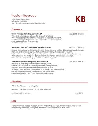 Kaylan Bourque
2314 Kaliste Saloom Rd.
Lafayette, LA 70508
(337) 224-3920 bourquekaylan@yahoo.com
KB
Experience
Intern, Potenza Marketing, Lafayette, LA Aug. 2015 - Current
Write and publish press releases for a variety of clients.
Write Facebook posts pertaining to events or products for clients.
Email clients regarding information for specific events or specials.
Copyedit brochures and websites.
Bartender, Walk-On’s Bistreaux & Bar, Lafayette, LA Jan. 2011 - Current
Provide exceptional customer service and strong communication skills to guests and coworkers.
Promote and remain a representative of the company at all sponsored events.
Market all current and trending merchandise to increase sales and retention of customers.
Work efficiently in a fast paced environment and handle all multitasks unfailingly.
Increase sales by promoting specific menu items to guests.
Sales Associate, Backstage USA, New Iberia, LA Jan. 2010 - Jan. 2011
Provided outstanding customer service to all guests.
Greeted all customers in a friendly and welcoming manner.
Built and maintained positive relationships with guests.
Achieved sales goals on a daily basis to increase customer retention.
Ensured organization and cleanliness of the office area.
Performed general clerical and administrative support.
Education
University of Louisiana at Lafayette
Bachelor of Arts – Communication/Public Relations
Anticipated Completion May 2016
Skills
Microsoft Office, Adobe InDesign, Adobe Photoshop, AP Style, Press Releases, Fact Sheets,
Newswriting, Facebook, Instagram, Pinterest, Constant Contact, MailChimp
 