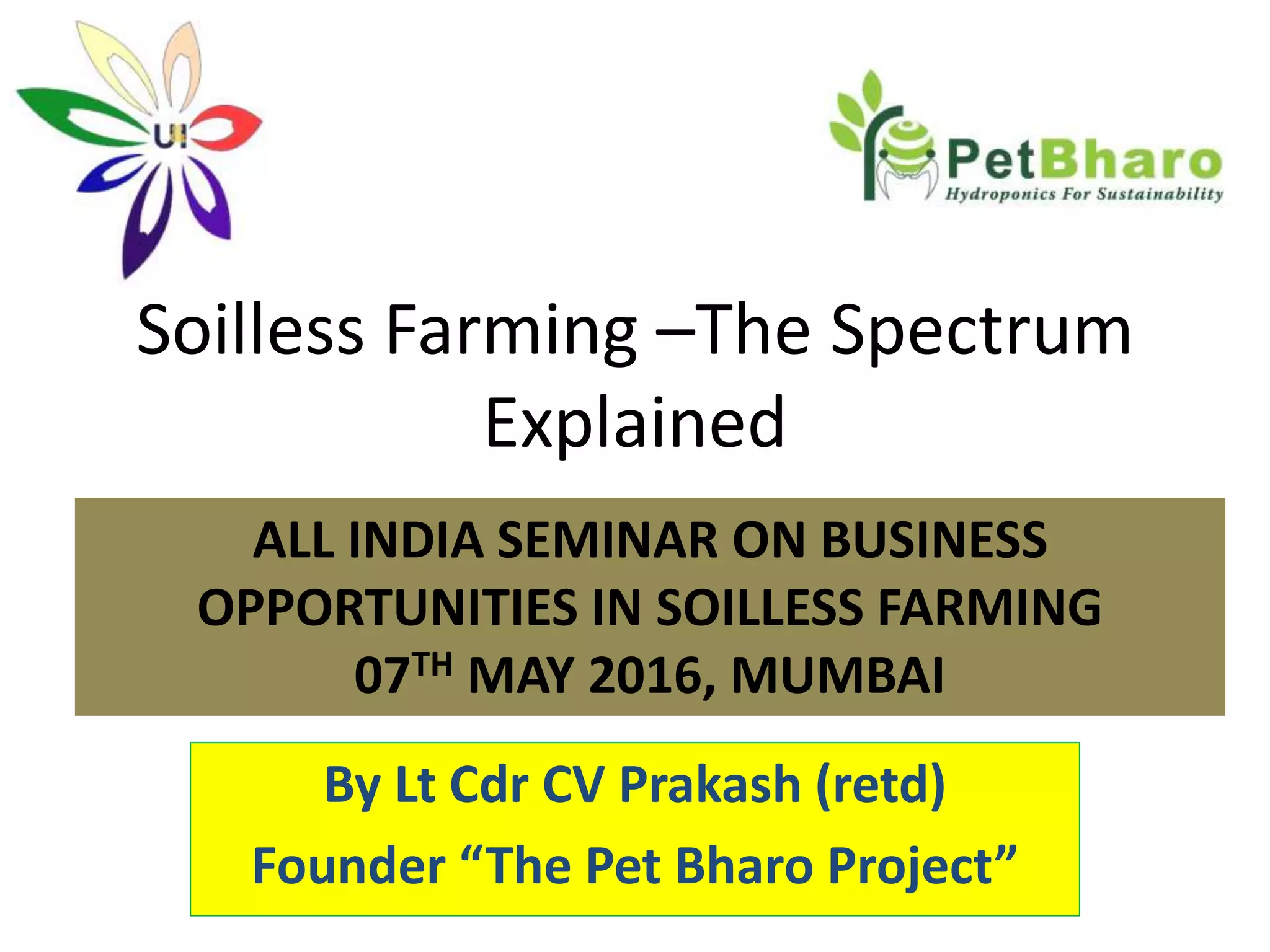 Soilless Farming –The Spectrum
Explained
By Lt Cdr CV Prakash (retd)
Founder “The Pet Bharo Project”
ALL INDIA SEMINAR ON BUSINESS
OPPORTUNITIES IN SOILLESS FARMING
07TH MAY 2016, MUMBAI
 