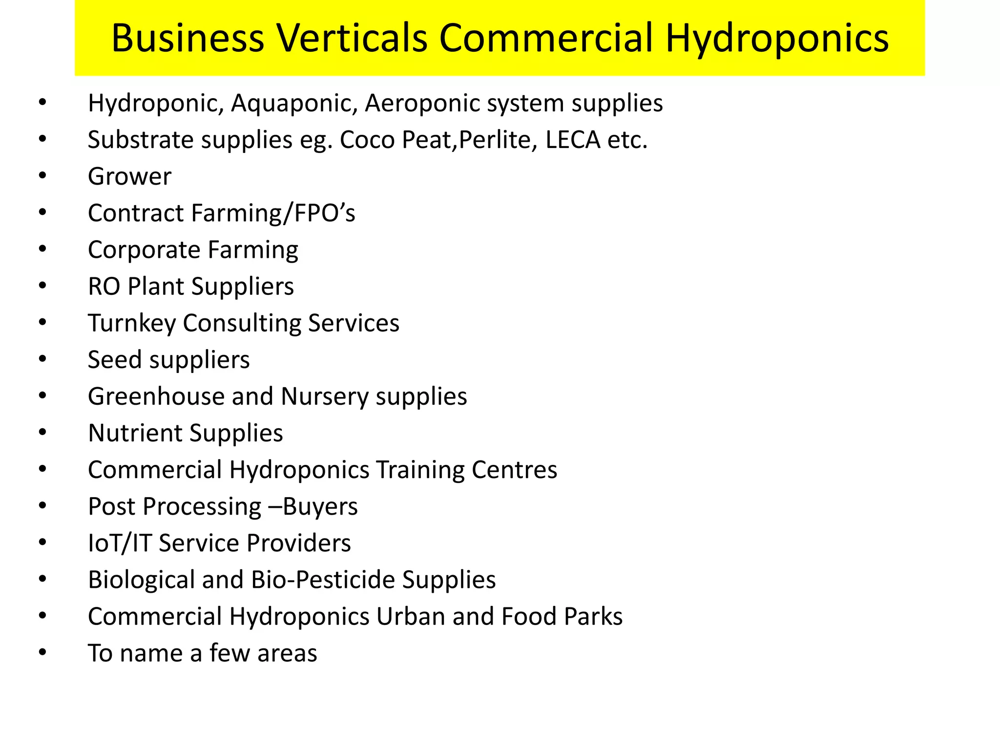 Business Verticals Commercial Hydroponics
• Hydroponic, Aquaponic, Aeroponic system supplies
• Substrate supplies eg. Coco Peat,Perlite, LECA etc.
• Grower
• Contract Farming/FPO’s
• Corporate Farming
• RO Plant Suppliers
• Turnkey Consulting Services
• Seed suppliers
• Greenhouse and Nursery supplies
• Nutrient Supplies
• Commercial Hydroponics Training Centres
• Post Processing –Buyers
• IoT/IT Service Providers
• Biological and Bio-Pesticide Supplies
• Commercial Hydroponics Urban and Food Parks
• To name a few areas
 