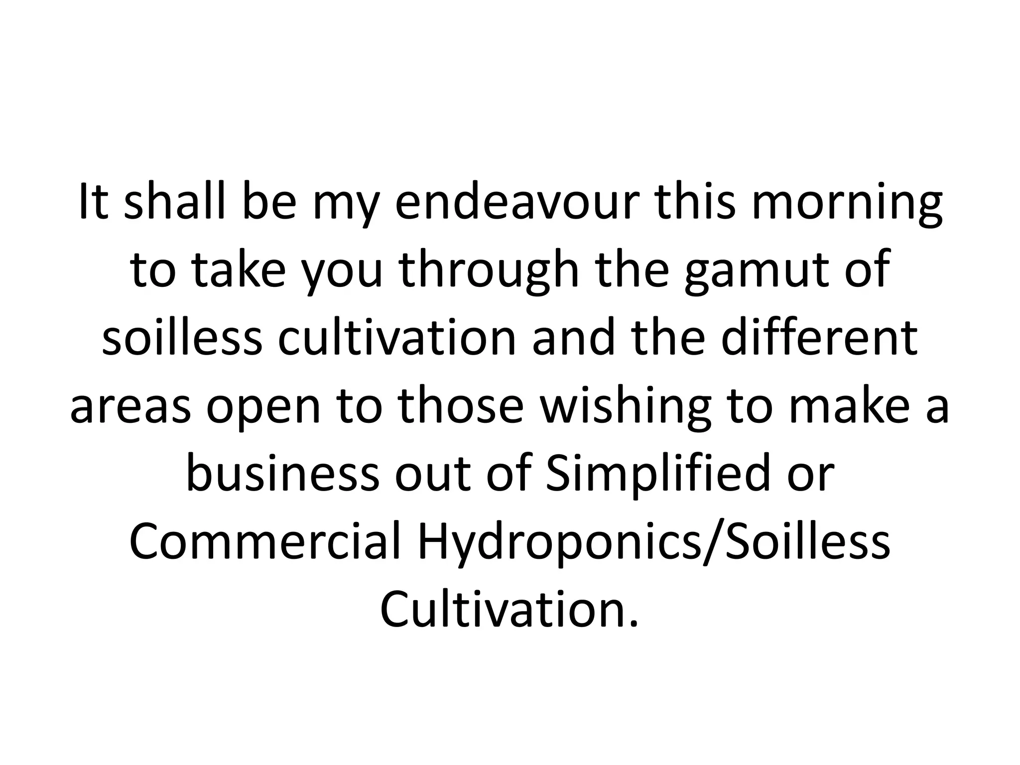 It shall be my endeavour this morning
to take you through the gamut of
soilless cultivation and the different
areas open to those wishing to make a
business out of Simplified or
Commercial Hydroponics/Soilless
Cultivation.
 