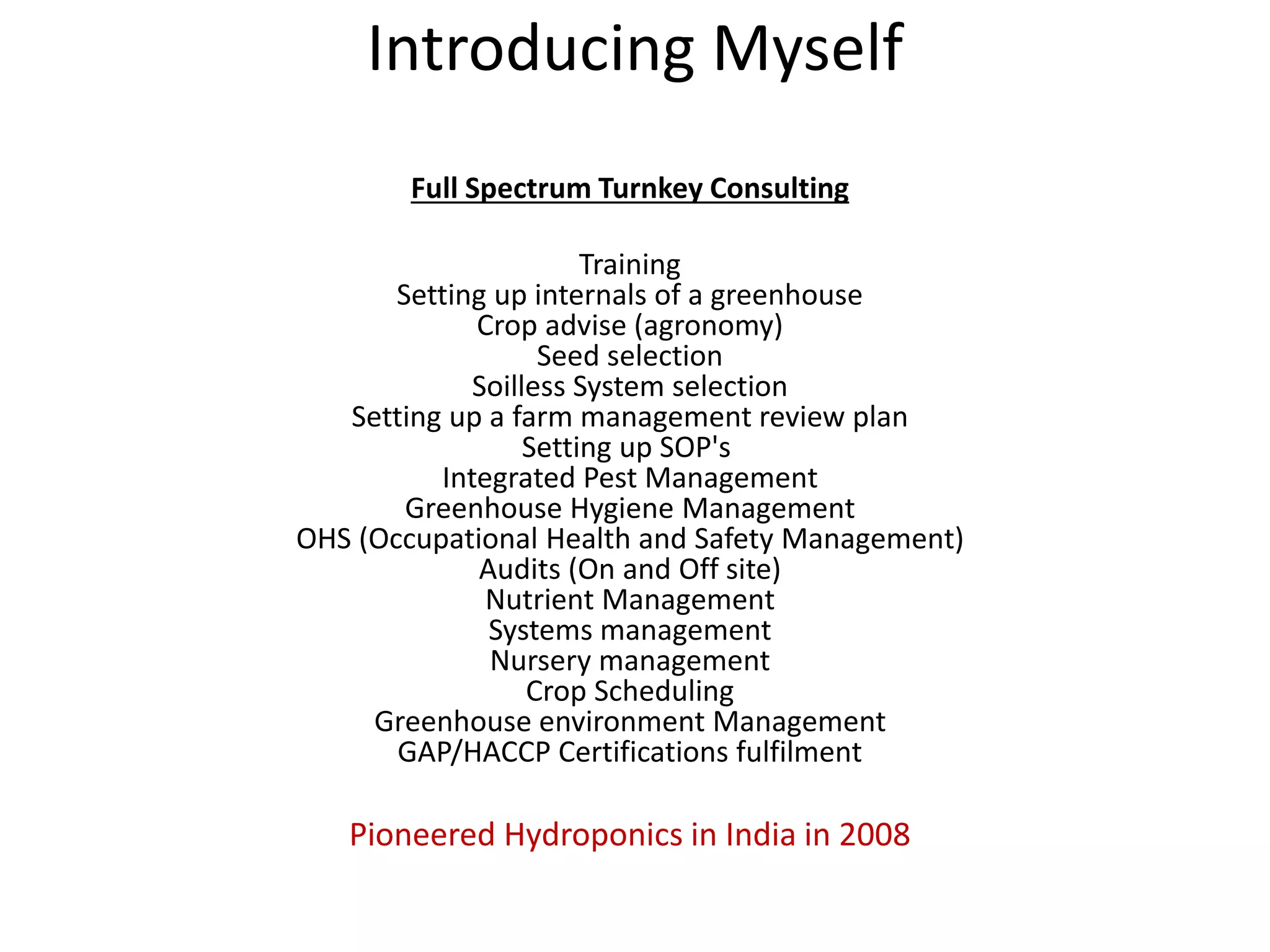 Introducing Myself
Full Spectrum Turnkey Consulting
Training
Setting up internals of a greenhouse
Crop advise (agronomy)
Seed selection
Soilless System selection
Setting up a farm management review plan
Setting up SOP's
Integrated Pest Management
Greenhouse Hygiene Management
OHS (Occupational Health and Safety Management)
Audits (On and Off site)
Nutrient Management
Systems management
Nursery management
Crop Scheduling
Greenhouse environment Management
GAP/HACCP Certifications fulfilment
Pioneered Hydroponics in India in 2008
 