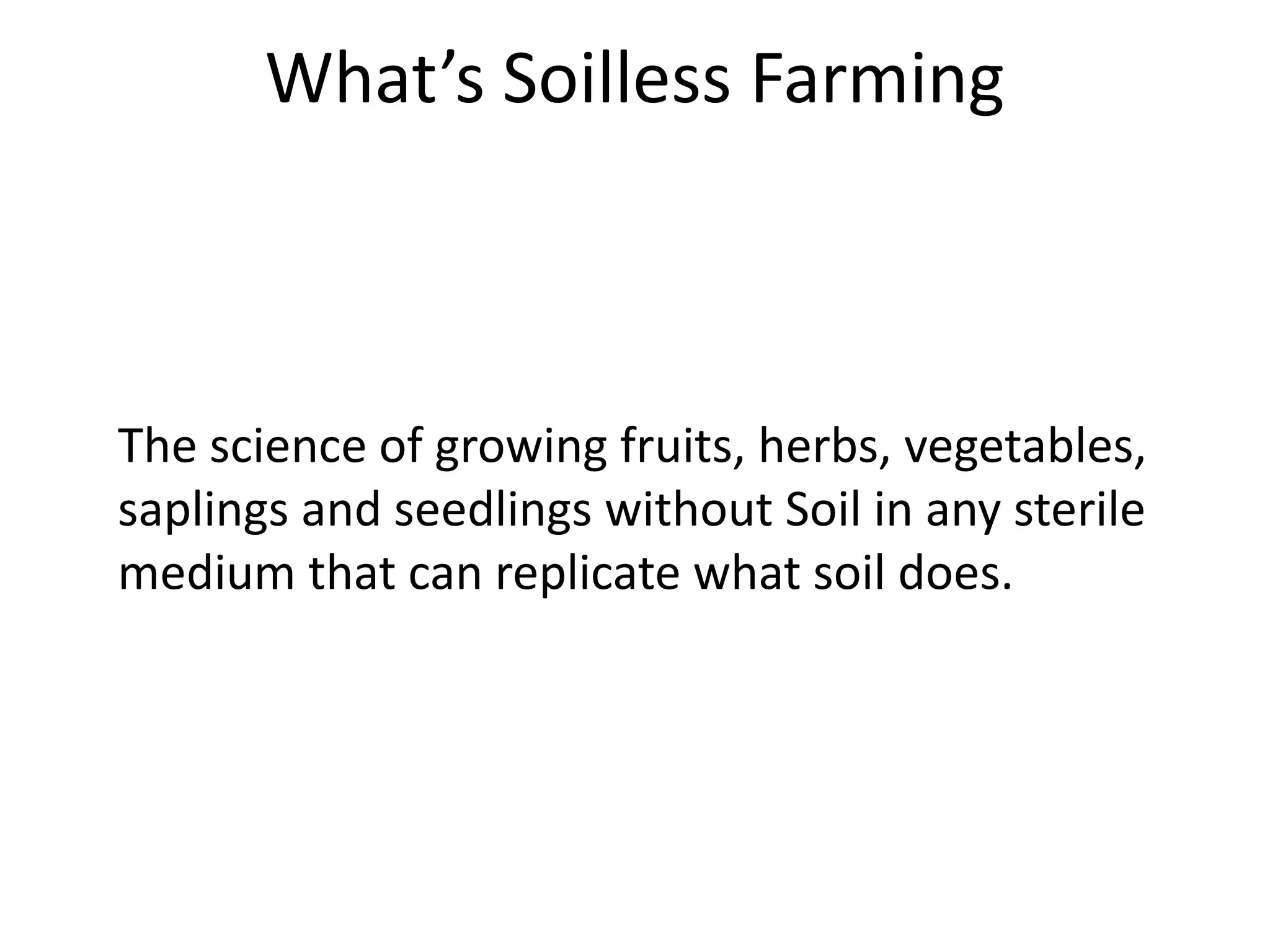 What’s Soilless Farming
The science of growing fruits, herbs, vegetables,
saplings and seedlings without Soil in any sterile
medium that can replicate what soil does.
 