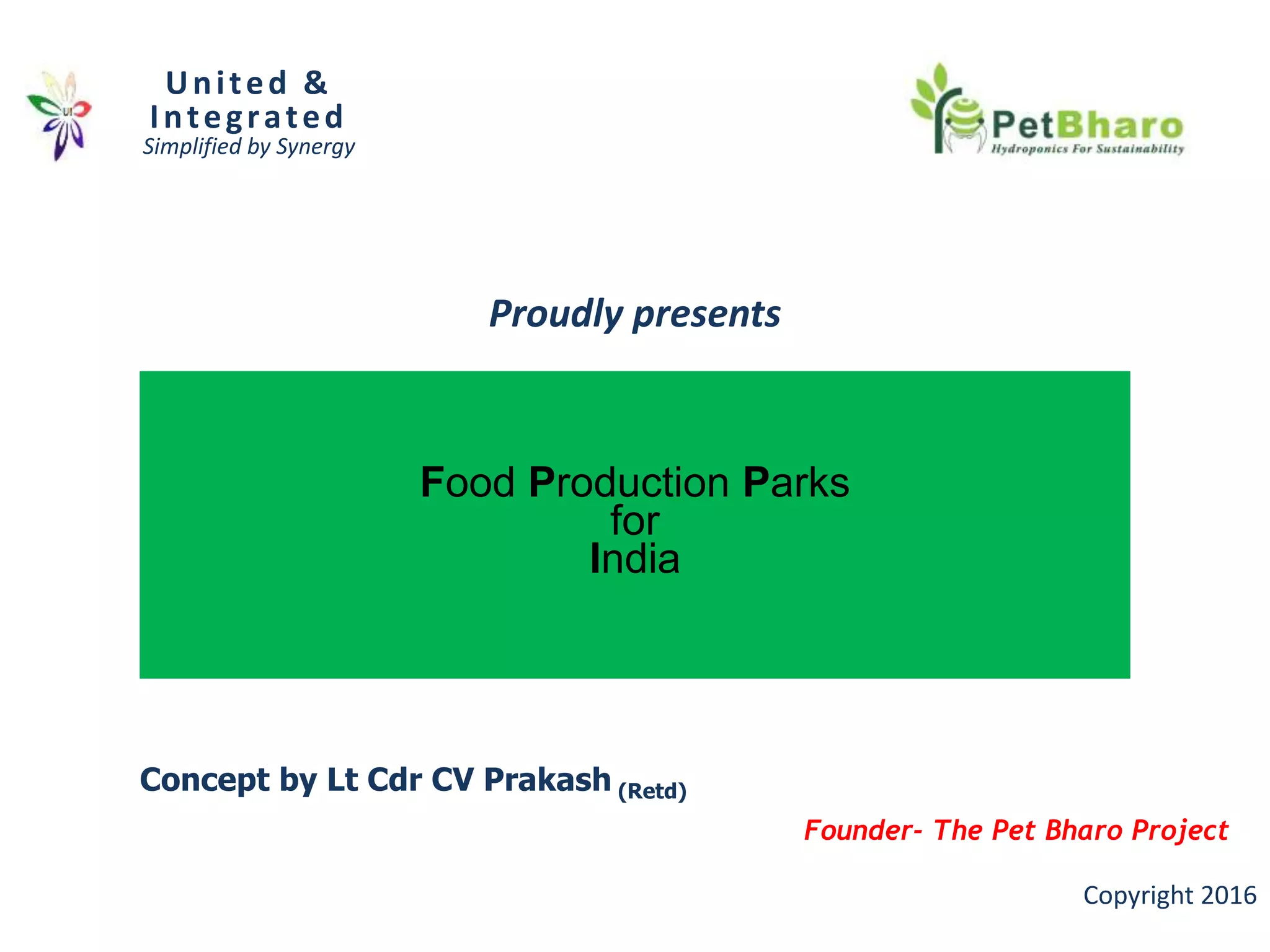 Food Production Parks
for
India
United &
Integrated
Simplified by Synergy
Copyright 2016
Proudly presents
Concept by Lt Cdr CV Prakash (Retd)
Founder- The Pet Bharo Project
 