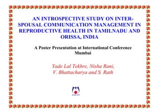 AN INTROSPECTIVE STUDY ON INTER-
SPOUSAL COMMUNICATION MANAGEMENT IN
REPRODUCTIVE HEALTH IN TAMILNADU AND
ORISSA, INDIA
A Poster Presentation at International Conference
Mumbai
Yade Lal Tekhre, Nisha Rani,
V. Bhattacharya and S. Rath
 