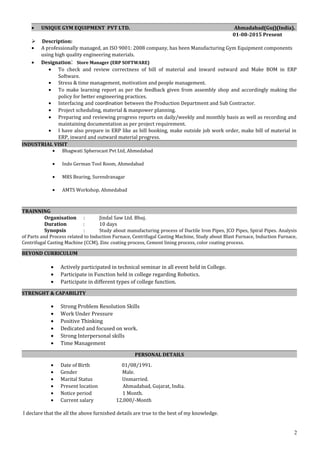 • UNIQUE GYM EQUIPMENT PVT LTD. Ahmadabad(Guj)(India).
01-08-2015 Present
 Description:
• A professionally managed, an ISO 9001: 2008 company, has been Manufacturing Gym Equipment components
using high quality engineering materials.
• Designation: Store Manager (ERP SOFTWARE)
• To check and review correctness of bill of material and inward outward and Make BOM in ERP
Software.
• Stress & time management, motivation and people management.
• To make learning report as per the feedback given from assembly shop and accordingly making the
policy for better engineering practices.
• Interfacing and coordination between the Production Department and Sub Contractor.
• Project scheduling, material & manpower planning.
• Preparing and reviewing progress reports on daily/weekly and monthly basis as well as recording and
maintaining documentation as per project requirement.
• I have also prepare in ERP like as bill booking, make outside job work order, make bill of material in
ERP, inward and outward material progress.
INDUSTRIAL VISIT
• Bhagwati Spherocast Pvt Ltd, Ahmedabad
• Indo German Tool Room, Ahmedabad
• MRS Bearing, Surendranagar
• AMTS Workshop, Ahmedabad
TRAINNING
Organisation : Jindal Saw Ltd. Bhuj.
Duration : 10 days
Synopsis : Study about manufacturing process of Ductile Iron Pipes, JCO Pipes, Spiral Pipes. Analysis
of Parts and Process related to Induction Furnace, Centrifugal Casting Machine, Study about Blast Furnace, Induction Furnace,
Centrifugal Casting Machine (CCM), Zinc coating process, Cement lining process, color coating process.
BEYOND CURRICULUM
• Actively participated in technical seminar in all event held in College.
• Participate in Function held in college regarding Robotics.
• Participate in different types of college function.
STRENGHT & CAPABILITY
• Strong Problem Resolution Skills
• Work Under Pressure
• Positive Thinking
• Dedicated and focused on work.
• Strong Interpersonal skills
• Time Management
PERSONAL DETAILS
• Date of Birth 01/08/1991.
• Gender Male.
• Marital Status Unmarried.
• Present location Ahmadabad, Gujarat, India.
• Notice period 1 Month.
• Current salary 12,000/-Month
I declare that the all the above furnished details are true to the best of my knowledge.
2
 