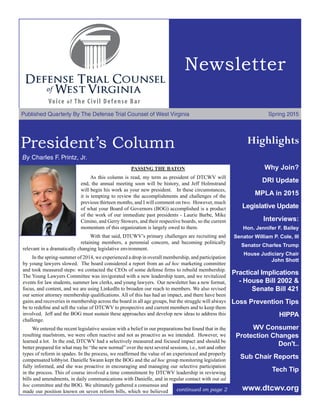 Newsletter
Published Quarterly By The Defense Trial Counsel of West Virginia	 Spring 2015
President’s Column
	By Charles F. Printz, Jr.
Highlights
PASSING THE BATON
As this column is read, my term as president of DTCWV will
end, the annual meeting soon will be history, and Jeff Holmstrand
will begin his work as your new president. In these circumstances,
it is tempting to review the accomplishments and challenges of the
previous thirteen months, and I will comment on two. However, much
of what your Board of Governors (BOG) accomplished is a product
of the work of our immediate past presidents - Laurie Barbe, Mike
Cimino, and Gerry Stowers, and their respective boards, so the current
momentum of this organization is largely owed to them.
With that said, DTCWV’s primary challenges are recruiting and
retaining members, a perennial concern, and becoming politically
relevant in a dramatically changing legislative environment.
In the spring-summer of 2014, we experienced a drop in overall membership, and participation
by young lawyers slowed. The board considered a report from an ad hoc marketing committee
and took measured steps: we contacted the CEOs of some defense firms to rebuild membership.
The Young Lawyers Committee was invigorated with a new leadership team, and we revitalized
events for law students, summer law clerks, and young lawyers. Our newsletter has a new format,
focus, and content, and we are using LinkedIn to broaden our reach to members. We also revised
our senior attorney membership qualifications. All of this has had an impact, and there have been
gains and recoveries in membership across the board in all age groups, but the struggle will always
be to redefine and sell the value of DTCWV to prospective and current members and to keep them
involved. Jeff and the BOG must sustain these approaches and develop new ideas to address this
challenge.
We entered the recent legislative session with a belief in our preparations but found that in the
resulting maelstrom, we were often reactive and not as proactive as we intended. However, we
learned a lot. In the end, DTCWV had a selectively measured and focused impact and should be
better prepared for what may be “the new normal” over the next several sessions, i.e., tort and other
types of reform in spades. In the process, we reaffirmed the value of an experienced and properly
compensated lobbyist. Danielle Swann kept the BOG and the ad hoc group monitoring legislation
fully informed, and she was proactive in encouraging and managing our selective participation
in the process. This of course involved a time commitment by DTCWV leadership in reviewing
bills and amendments, in daily communications with Danielle, and in regular contact with our ad
hoc committee and the BOG. We ultimately gathered a consensus and
made our position known on seven reform bills, which we believed
Why Join?
DRI Update
MPLA in 2015
Legislative Update
Interviews:
Hon. Jennifer F. Bailey
Senator William P. Cole, III
Senator Charles Trump
House Judiciary Chair
John Shott
Practical Implications
- House Bill 2002 &
Senate Bill 421
Loss Prevention Tips
HIPPA
WV Consumer
Protection Changes
Don't..
Sub Chair Reports
Tech Tip
www.dtcwv.orgcontinued on page 2
 