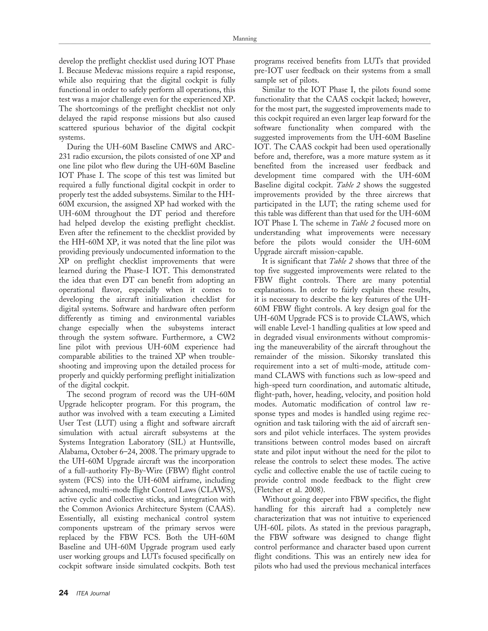 develop the preflight checklist used during IOT Phase
I. Because Medevac missions require a rapid response,
while also requiring that the digital cockpit is fully
functional in order to safely perform all operations, this
test was a major challenge even for the experienced XP.
The shortcomings of the preflight checklist not only
delayed the rapid response missions but also caused
scattered spurious behavior of the digital cockpit
systems.
During the UH-60M Baseline CMWS and ARC-
231 radio excursion, the pilots consisted of one XP and
one line pilot who flew during the UH-60M Baseline
IOT Phase I. The scope of this test was limited but
required a fully functional digital cockpit in order to
properly test the added subsystems. Similar to the HH-
60M excursion, the assigned XP had worked with the
UH-60M throughout the DT period and therefore
had helped develop the existing preflight checklist.
Even after the refinement to the checklist provided by
the HH-60M XP, it was noted that the line pilot was
providing previously undocumented information to the
XP on preflight checklist improvements that were
learned during the Phase-I IOT. This demonstrated
the idea that even DT can benefit from adopting an
operational flavor, especially when it comes to
developing the aircraft initialization checklist for
digital systems. Software and hardware often perform
differently as timing and environmental variables
change especially when the subsystems interact
through the system software. Furthermore, a CW2
line pilot with previous UH-60M experience had
comparable abilities to the trained XP when trouble-
shooting and improving upon the detailed process for
properly and quickly performing preflight initialization
of the digital cockpit.
The second program of record was the UH-60M
Upgrade helicopter program. For this program, the
author was involved with a team executing a Limited
User Test (LUT) using a flight and software aircraft
simulation with actual aircraft subsystems at the
Systems Integration Laboratory (SIL) at Huntsville,
Alabama, October 6–24, 2008. The primary upgrade to
the UH-60M Upgrade aircraft was the incorporation
of a full-authority Fly-By-Wire (FBW) flight control
system (FCS) into the UH-60M airframe, including
advanced, multi-mode flight Control Laws (CLAWS),
active cyclic and collective sticks, and integration with
the Common Avionics Architecture System (CAAS).
Essentially, all existing mechanical control system
components upstream of the primary servos were
replaced by the FBW FCS. Both the UH-60M
Baseline and UH-60M Upgrade program used early
user working groups and LUTs focused specifically on
cockpit software inside simulated cockpits. Both test
programs received benefits from LUTs that provided
pre-IOT user feedback on their systems from a small
sample set of pilots.
Similar to the IOT Phase I, the pilots found some
functionality that the CAAS cockpit lacked; however,
for the most part, the suggested improvements made to
this cockpit required an even larger leap forward for the
software functionality when compared with the
suggested improvements from the UH-60M Baseline
IOT. The CAAS cockpit had been used operationally
before and, therefore, was a more mature system as it
benefited from the increased user feedback and
development time compared with the UH-60M
Baseline digital cockpit. Table 2 shows the suggested
improvements provided by the three aircrews that
participated in the LUT; the rating scheme used for
this table was different than that used for the UH-60M
IOT Phase I. The scheme in Table 2 focused more on
understanding what improvements were necessary
before the pilots would consider the UH-60M
Upgrade aircraft mission-capable.
It is significant that Table 2 shows that three of the
top five suggested improvements were related to the
FBW flight controls. There are many potential
explanations. In order to fairly explain these results,
it is necessary to describe the key features of the UH-
60M FBW flight controls. A key design goal for the
UH-60M Upgrade FCS is to provide CLAWS, which
will enable Level-1 handling qualities at low speed and
in degraded visual environments without compromis-
ing the maneuverability of the aircraft throughout the
remainder of the mission. Sikorsky translated this
requirement into a set of multi-mode, attitude com-
mand CLAWS with functions such as low-speed and
high-speed turn coordination, and automatic altitude,
flight-path, hover, heading, velocity, and position hold
modes. Automatic modification of control law re-
sponse types and modes is handled using regime rec-
ognition and task tailoring with the aid of aircraft sen-
sors and pilot vehicle interfaces. The system provides
transitions between control modes based on aircraft
state and pilot input without the need for the pilot to
release the controls to select these modes. The active
cyclic and collective enable the use of tactile cueing to
provide control mode feedback to the flight crew
(Fletcher et al. 2008).
Without going deeper into FBW specifics, the flight
handling for this aircraft had a completely new
characterization that was not intuitive to experienced
UH-60L pilots. As stated in the previous paragraph,
the FBW software was designed to change flight
control performance and character based upon current
flight conditions. This was an entirely new idea for
pilots who had used the previous mechanical interfaces
Manning
24 ITEA Journal
 