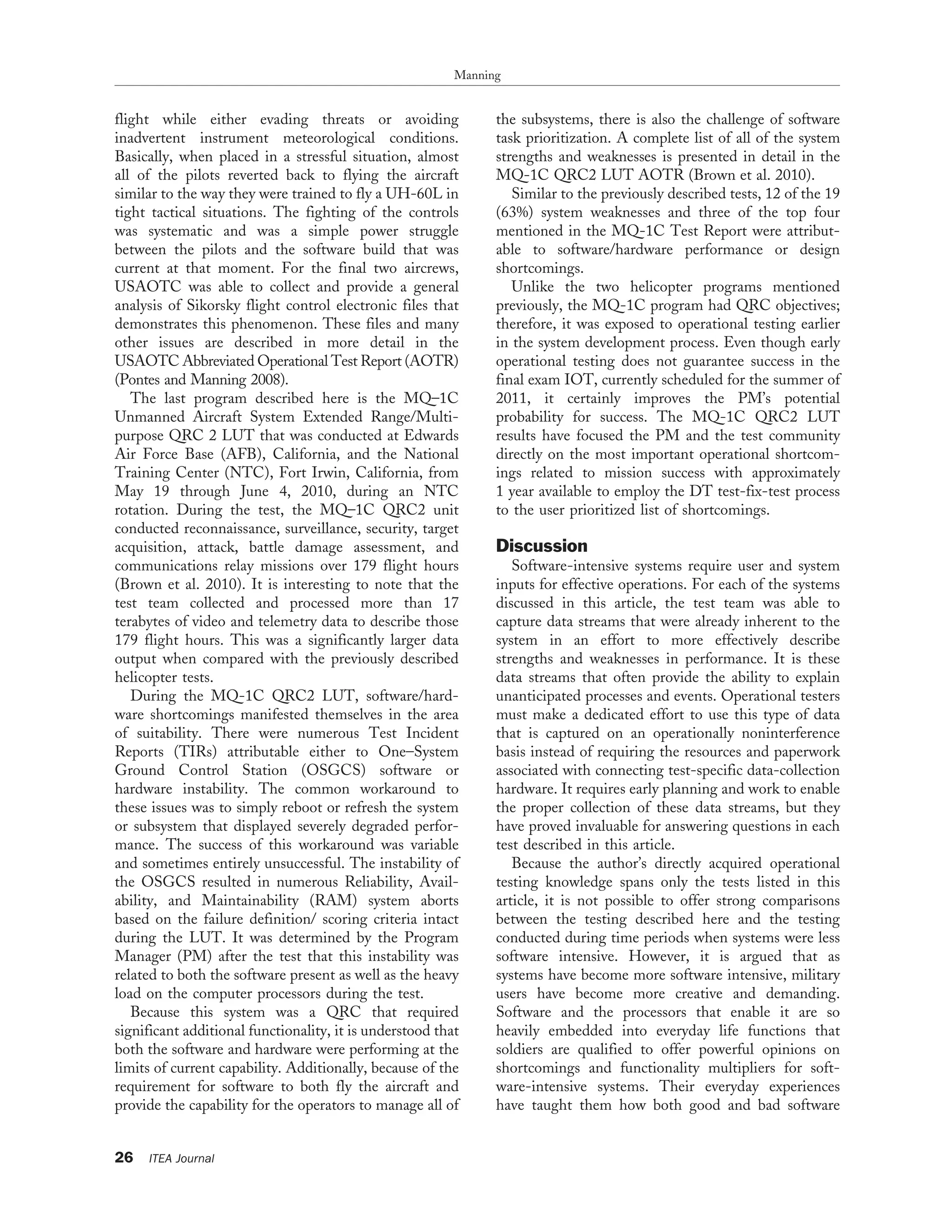 flight while either evading threats or avoiding
inadvertent instrument meteorological conditions.
Basically, when placed in a stressful situation, almost
all of the pilots reverted back to flying the aircraft
similar to the way they were trained to fly a UH-60L in
tight tactical situations. The fighting of the controls
was systematic and was a simple power struggle
between the pilots and the software build that was
current at that moment. For the final two aircrews,
USAOTC was able to collect and provide a general
analysis of Sikorsky flight control electronic files that
demonstrates this phenomenon. These files and many
other issues are described in more detail in the
USAOTC Abbreviated Operational Test Report (AOTR)
(Pontes and Manning 2008).
The last program described here is the MQ–1C
Unmanned Aircraft System Extended Range/Multi-
purpose QRC 2 LUT that was conducted at Edwards
Air Force Base (AFB), California, and the National
Training Center (NTC), Fort Irwin, California, from
May 19 through June 4, 2010, during an NTC
rotation. During the test, the MQ–1C QRC2 unit
conducted reconnaissance, surveillance, security, target
acquisition, attack, battle damage assessment, and
communications relay missions over 179 flight hours
(Brown et al. 2010). It is interesting to note that the
test team collected and processed more than 17
terabytes of video and telemetry data to describe those
179 flight hours. This was a significantly larger data
output when compared with the previously described
helicopter tests.
During the MQ-1C QRC2 LUT, software/hard-
ware shortcomings manifested themselves in the area
of suitability. There were numerous Test Incident
Reports (TIRs) attributable either to One–System
Ground Control Station (OSGCS) software or
hardware instability. The common workaround to
these issues was to simply reboot or refresh the system
or subsystem that displayed severely degraded perfor-
mance. The success of this workaround was variable
and sometimes entirely unsuccessful. The instability of
the OSGCS resulted in numerous Reliability, Avail-
ability, and Maintainability (RAM) system aborts
based on the failure definition/ scoring criteria intact
during the LUT. It was determined by the Program
Manager (PM) after the test that this instability was
related to both the software present as well as the heavy
load on the computer processors during the test.
Because this system was a QRC that required
significant additional functionality, it is understood that
both the software and hardware were performing at the
limits of current capability. Additionally, because of the
requirement for software to both fly the aircraft and
provide the capability for the operators to manage all of
the subsystems, there is also the challenge of software
task prioritization. A complete list of all of the system
strengths and weaknesses is presented in detail in the
MQ-1C QRC2 LUT AOTR (Brown et al. 2010).
Similar to the previously described tests, 12 of the 19
(63%) system weaknesses and three of the top four
mentioned in the MQ-1C Test Report were attribut-
able to software/hardware performance or design
shortcomings.
Unlike the two helicopter programs mentioned
previously, the MQ-1C program had QRC objectives;
therefore, it was exposed to operational testing earlier
in the system development process. Even though early
operational testing does not guarantee success in the
final exam IOT, currently scheduled for the summer of
2011, it certainly improves the PM’s potential
probability for success. The MQ-1C QRC2 LUT
results have focused the PM and the test community
directly on the most important operational shortcom-
ings related to mission success with approximately
1 year available to employ the DT test-fix-test process
to the user prioritized list of shortcomings.
Discussion
Software-intensive systems require user and system
inputs for effective operations. For each of the systems
discussed in this article, the test team was able to
capture data streams that were already inherent to the
system in an effort to more effectively describe
strengths and weaknesses in performance. It is these
data streams that often provide the ability to explain
unanticipated processes and events. Operational testers
must make a dedicated effort to use this type of data
that is captured on an operationally noninterference
basis instead of requiring the resources and paperwork
associated with connecting test-specific data-collection
hardware. It requires early planning and work to enable
the proper collection of these data streams, but they
have proved invaluable for answering questions in each
test described in this article.
Because the author’s directly acquired operational
testing knowledge spans only the tests listed in this
article, it is not possible to offer strong comparisons
between the testing described here and the testing
conducted during time periods when systems were less
software intensive. However, it is argued that as
systems have become more software intensive, military
users have become more creative and demanding.
Software and the processors that enable it are so
heavily embedded into everyday life functions that
soldiers are qualified to offer powerful opinions on
shortcomings and functionality multipliers for soft-
ware-intensive systems. Their everyday experiences
have taught them how both good and bad software
Manning
26 ITEA Journal
 