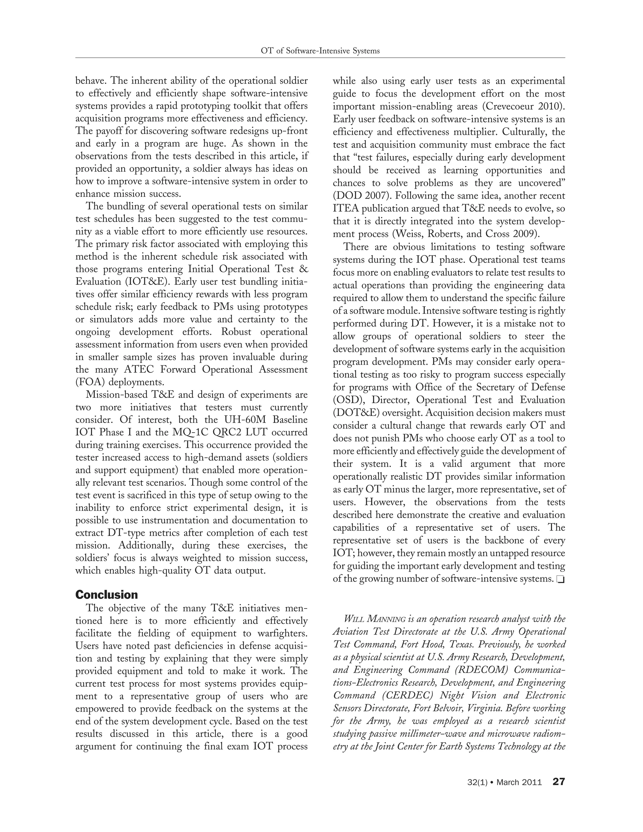 behave. The inherent ability of the operational soldier
to effectively and efficiently shape software-intensive
systems provides a rapid prototyping toolkit that offers
acquisition programs more effectiveness and efficiency.
The payoff for discovering software redesigns up-front
and early in a program are huge. As shown in the
observations from the tests described in this article, if
provided an opportunity, a soldier always has ideas on
how to improve a software-intensive system in order to
enhance mission success.
The bundling of several operational tests on similar
test schedules has been suggested to the test commu-
nity as a viable effort to more efficiently use resources.
The primary risk factor associated with employing this
method is the inherent schedule risk associated with
those programs entering Initial Operational Test &
Evaluation (IOT&E). Early user test bundling initia-
tives offer similar efficiency rewards with less program
schedule risk; early feedback to PMs using prototypes
or simulators adds more value and certainty to the
ongoing development efforts. Robust operational
assessment information from users even when provided
in smaller sample sizes has proven invaluable during
the many ATEC Forward Operational Assessment
(FOA) deployments.
Mission-based T&E and design of experiments are
two more initiatives that testers must currently
consider. Of interest, both the UH-60M Baseline
IOT Phase I and the MQ-1C QRC2 LUT occurred
during training exercises. This occurrence provided the
tester increased access to high-demand assets (soldiers
and support equipment) that enabled more operation-
ally relevant test scenarios. Though some control of the
test event is sacrificed in this type of setup owing to the
inability to enforce strict experimental design, it is
possible to use instrumentation and documentation to
extract DT-type metrics after completion of each test
mission. Additionally, during these exercises, the
soldiers’ focus is always weighted to mission success,
which enables high-quality OT data output.
Conclusion
The objective of the many T&E initiatives men-
tioned here is to more efficiently and effectively
facilitate the fielding of equipment to warfighters.
Users have noted past deficiencies in defense acquisi-
tion and testing by explaining that they were simply
provided equipment and told to make it work. The
current test process for most systems provides equip-
ment to a representative group of users who are
empowered to provide feedback on the systems at the
end of the system development cycle. Based on the test
results discussed in this article, there is a good
argument for continuing the final exam IOT process
while also using early user tests as an experimental
guide to focus the development effort on the most
important mission-enabling areas (Crevecoeur 2010).
Early user feedback on software-intensive systems is an
efficiency and effectiveness multiplier. Culturally, the
test and acquisition community must embrace the fact
that ‘‘test failures, especially during early development
should be received as learning opportunities and
chances to solve problems as they are uncovered’’
(DOD 2007). Following the same idea, another recent
ITEA publication argued that T&E needs to evolve, so
that it is directly integrated into the system develop-
ment process (Weiss, Roberts, and Cross 2009).
There are obvious limitations to testing software
systems during the IOT phase. Operational test teams
focus more on enabling evaluators to relate test results to
actual operations than providing the engineering data
required to allow them to understand the specific failure
of a software module. Intensive software testing is rightly
performed during DT. However, it is a mistake not to
allow groups of operational soldiers to steer the
development of software systems early in the acquisition
program development. PMs may consider early opera-
tional testing as too risky to program success especially
for programs with Office of the Secretary of Defense
(OSD), Director, Operational Test and Evaluation
(DOT&E) oversight. Acquisition decision makers must
consider a cultural change that rewards early OT and
does not punish PMs who choose early OT as a tool to
more efficiently and effectively guide the development of
their system. It is a valid argument that more
operationally realistic DT provides similar information
as early OT minus the larger, more representative, set of
users. However, the observations from the tests
described here demonstrate the creative and evaluation
capabilities of a representative set of users. The
representative set of users is the backbone of every
IOT; however, they remain mostly an untapped resource
for guiding the important early development and testing
of the growing number of software-intensive systems. C
WILL MANNING is an operation research analyst with the
Aviation Test Directorate at the U.S. Army Operational
Test Command, Fort Hood, Texas. Previously, he worked
as a physical scientist at U.S. Army Research, Development,
and Engineering Command (RDECOM) Communica-
tions-Electronics Research, Development, and Engineering
Command (CERDEC) Night Vision and Electronic
Sensors Directorate, Fort Belvoir, Virginia. Before working
for the Army, he was employed as a research scientist
studying passive millimeter-wave and microwave radiom-
etry at the Joint Center for Earth Systems Technology at the
OT of Software-Intensive Systems
32(1) N March 2011 27
 