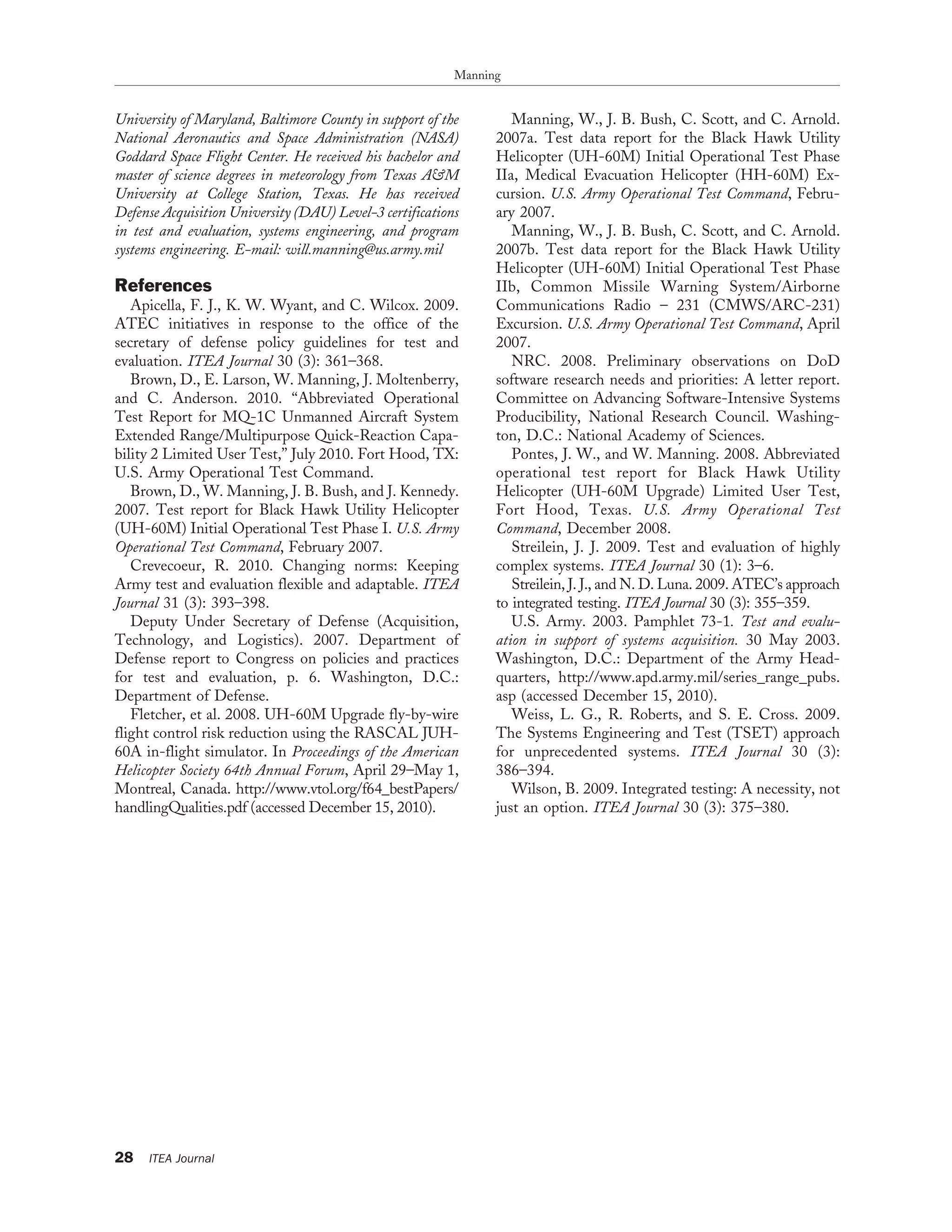 University of Maryland, Baltimore County in support of the
National Aeronautics and Space Administration (NASA)
Goddard Space Flight Center. He received his bachelor and
master of science degrees in meteorology from Texas A&M
University at College Station, Texas. He has received
Defense Acquisition University (DAU) Level-3 certifications
in test and evaluation, systems engineering, and program
systems engineering. E-mail: will.manning@us.army.mil
References
Apicella, F. J., K. W. Wyant, and C. Wilcox. 2009.
ATEC initiatives in response to the office of the
secretary of defense policy guidelines for test and
evaluation. ITEA Journal 30 (3): 361–368.
Brown, D., E. Larson, W. Manning, J. Moltenberry,
and C. Anderson. 2010. ‘‘Abbreviated Operational
Test Report for MQ-1C Unmanned Aircraft System
Extended Range/Multipurpose Quick-Reaction Capa-
bility 2 Limited User Test,’’ July 2010. Fort Hood, TX:
U.S. Army Operational Test Command.
Brown, D., W. Manning, J. B. Bush, and J. Kennedy.
2007. Test report for Black Hawk Utility Helicopter
(UH-60M) Initial Operational Test Phase I. U.S. Army
Operational Test Command, February 2007.
Crevecoeur, R. 2010. Changing norms: Keeping
Army test and evaluation flexible and adaptable. ITEA
Journal 31 (3): 393–398.
Deputy Under Secretary of Defense (Acquisition,
Technology, and Logistics). 2007. Department of
Defense report to Congress on policies and practices
for test and evaluation, p. 6. Washington, D.C.:
Department of Defense.
Fletcher, et al. 2008. UH-60M Upgrade fly-by-wire
flight control risk reduction using the RASCAL JUH-
60A in-flight simulator. In Proceedings of the American
Helicopter Society 64th Annual Forum, April 29–May 1,
Montreal, Canada. http://www.vtol.org/f64_bestPapers/
handlingQualities.pdf (accessed December 15, 2010).
Manning, W., J. B. Bush, C. Scott, and C. Arnold.
2007a. Test data report for the Black Hawk Utility
Helicopter (UH-60M) Initial Operational Test Phase
IIa, Medical Evacuation Helicopter (HH-60M) Ex-
cursion. U.S. Army Operational Test Command, Febru-
ary 2007.
Manning, W., J. B. Bush, C. Scott, and C. Arnold.
2007b. Test data report for the Black Hawk Utility
Helicopter (UH-60M) Initial Operational Test Phase
IIb, Common Missile Warning System/Airborne
Communications Radio – 231 (CMWS/ARC-231)
Excursion. U.S. Army Operational Test Command, April
2007.
NRC. 2008. Preliminary observations on DoD
software research needs and priorities: A letter report.
Committee on Advancing Software-Intensive Systems
Producibility, National Research Council. Washing-
ton, D.C.: National Academy of Sciences.
Pontes, J. W., and W. Manning. 2008. Abbreviated
operational test report for Black Hawk Utility
Helicopter (UH-60M Upgrade) Limited User Test,
Fort Hood, Texas. U.S. Army Operational Test
Command, December 2008.
Streilein, J. J. 2009. Test and evaluation of highly
complex systems. ITEA Journal 30 (1): 3–6.
Streilein, J. J., and N. D. Luna. 2009. ATEC’s approach
to integrated testing. ITEA Journal 30 (3): 355–359.
U.S. Army. 2003. Pamphlet 73-1. Test and evalu-
ation in support of systems acquisition. 30 May 2003.
Washington, D.C.: Department of the Army Head-
quarters, http://www.apd.army.mil/series_range_pubs.
asp (accessed December 15, 2010).
Weiss, L. G., R. Roberts, and S. E. Cross. 2009.
The Systems Engineering and Test (TSET) approach
for unprecedented systems. ITEA Journal 30 (3):
386–394.
Wilson, B. 2009. Integrated testing: A necessity, not
just an option. ITEA Journal 30 (3): 375–380.
Manning
28 ITEA Journal
 