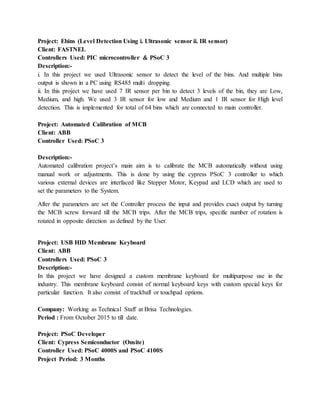 Project: Ebins (Level Detection Using i. Ultrasonic sensor ii. IR sensor)
Client: FASTNEL
Controllers Used: PIC microcontroller & PSoC 3
Description:-
i. In this project we used Ultrasonic sensor to detect the level of the bins. And multiple bins
output is shown in a PC using RS485 multi dropping.
ii. In this project we have used 7 IR sensor per bin to detect 3 levels of the bin, they are Low,
Medium, and high. We used 3 IR sensor for low and Medium and 1 IR sensor for High level
detection. This is implemented for total of 64 bins which are connected to main controller.
Project: Automated Calibration of MCB
Client: ABB
Controller Used: PSoC 3
Description:-
Automated calibration project’s main aim is to calibrate the MCB automatically without using
manual work or adjustments. This is done by using the cypress PSoC 3 controller to which
various external devices are interfaced like Stepper Motor, Keypad and LCD which are used to
set the parameters to the System.
After the parameters are set the Controller process the input and provides exact output by turning
the MCB screw forward till the MCB trips. After the MCB trips, specific number of rotation is
rotated in opposite direction as defined by the User.
Project: USB HID Membrane Keyboard
Client: ABB
Controllers Used: PSoC 3
Description:-
In this project we have designed a custom membrane keyboard for multipurpose use in the
industry. This membrane keyboard consist of normal keyboard keys with custom special keys for
particular function. It also consist of trackball or touchpad options.
Company: Working as Technical Staff at Brisa Technologies.
Period : From October 2015 to till date.
Project: PSoC Developer
Client: Cypress Semiconductor (Onsite)
Controller Used: PSoC 4000S and PSoC 4100S
Project Period: 3 Months
 