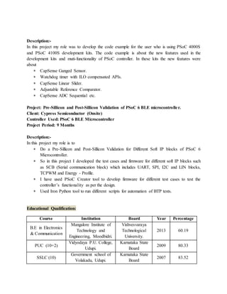 Description:-
In this project my role was to develop the code example for the user who is using PSoC 4000S
and PSoC 4100S development kits. The code example is about the new features used in the
development kits and muti-functionality of PSoC controller. In these kits the new features were
about
 CapSense Ganged Sensor.
 Watchdog timer with ILO compensated APIs.
 CapSense Linear Slider.
 Adjustable Reference Comparator.
 CapSense ADC Sequential etc.
Project: Pre-Sillicon and Post-Sillicon Validation of PSoC 6 BLE microcontroller.
Client: Cypress Semiconductor (Onsite)
Controller Used: PSoC 6 BLE Microcontroller
Project Period: 9 Months
Description:-
In this project my role is to
 Do a Pre-Sillicon and Post-Sillicon Validation for Different Soft IP blocks of PSoC 6
Microcontroller.
 So in this project I developed the test cases and firmware for different soft IP blocks such
as SCB (Serial communication block) which includes UART, SPI, I2C and LIN blocks,
TCPWM and Energy - Profile.
 I have used PSoC Creator tool to develop firmware for different test cases to test the
controller’s functionality as per the design.
 Used Iron Python tool to run different scripts for automation of BTP tests.
Educational Qualification:
Course Institution Board Year Percentage
B.E in Electronics
& Communication
Mangalore Institute of
Technology and
Engineering, Moodbidri.
Vishvesvaraya
Technological
University.
2013 60.19
PUC (10+2)
Vidyodaya P.U. College,
Udupi.
Karnataka State
Board
2009 80.33
SSLC (10)
Government school of
Volakadu, Udupi.
Karnataka State
Board
2007 83.52
 