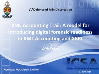 //Defence of MSc Dissertation
XML Accounting Trail: A model for
introducing digital forensic readiness
to XML Accounting and XBRL
by
Dirk Kotze
22 July 2015
Promotor: Prof. Martin S. Olivier
 