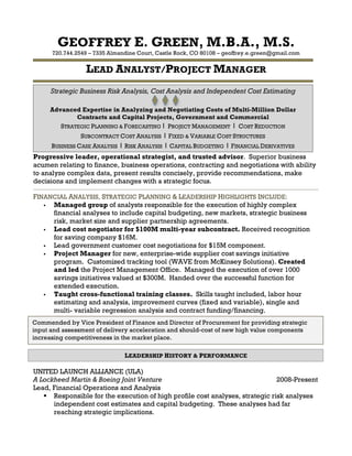 GEOFFREY E. GREEN, M.B.A., M.S.
720.744.2549 – 7335 Almandine Court, Castle Rock, CO 80108 – geoffrey.e.green@gmail.com
LEAD ANALYST/PROJECT MANAGER	
  
Progressive leader, operational strategist, and trusted advisor. Superior business
acumen relating to finance, business operations, contracting and negotiations with ability
to analyze complex data, present results concisely, provide recommendations, make
decisions and implement changes with a strategic focus.
____________________________________________________________________________________________________________________________
FINANCIAL ANALYSIS, STRATEGIC PLANNING & LEADERSHIP HIGHLIGHTS INCLUDE:
! Managed group of analysts responsible for the execution of highly complex
financial analyses to include capital budgeting, new markets, strategic business
risk, market size and supplier partnership agreements.
! Lead cost negotiator for $100M multi-year subcontract. Received recognition
for saving company $16M.
! Lead government customer cost negotiations for $15M component.
! Project Manager for new, enterprise-wide supplier cost savings initiative
program. Customized tracking tool (WAVE from McKinsey Solutions). Created
and led the Project Management Office. Managed the execution of over 1000
savings initiatives valued at $300M. Handed over the successful function for
extended execution.
! Taught cross-functional training classes. Skills taught included, labor hour
estimating and analysis, improvement curves (fixed and variable), single and
multi- variable regression analysis and contract funding/financing.
UNITED LAUNCH ALLIANCE (ULA)
A Lockheed Martin & Boeing Joint Venture 2008-Present
Lead, Financial Operations and Analysis
! Responsible for the execution of high profile cost analyses, strategic risk analyses
independent cost estimates and capital budgeting. These analyses had far
reaching strategic implications.
	
  
	
  
Strategic Business Risk Analysis, Cost Analysis and Independent Cost Estimating
Advanced Expertise in Analyzing and Negotiating Costs of Multi-Million Dollar
Contracts and Capital Projects, Government and Commercial
STRATEGIC PLANNING & FORECASTING I	
   PROJECT MANAGEMENT I COST REDUCTION
SUBCONTRACT COST ANALYSIS I FIXED & VARIABLE COST STRUCTURES
BUSINESS CASE ANALYSIS I RISK ANALYSIS I CAPITAL BUDGETING I FINANCIAL DERIVATIVES	
  	
  
Commended by Vice President of Finance and Director of Procurement for providing strategic
input and assessment of delivery acceleration and should-cost of new high value components
increasing competitiveness in the market place.
LEADERSHIP HISTORY & PERFORMANCE
 