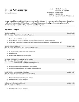 SYLVIE MORISSETTE
21 AVRIL 1959, MONTRÉAL
Adresse: 40, 92e Avenue Est
Blainville, Qc J7C 0A8
Téléphone: 450-951-0884
Mobile: 514-616-7365
Courriel: sylvie.morissette@videotron.ca
Avec près de 30 années d`expérience en comptabilité et travail de bureau, je recherche une carrière qui sera
à la fois stimulante et enrichissante et pour laquelle je puisse mettre à profit mes compétences afin
d'améliorer la productivité et la performance de l'entreprise.
Détails de l`emploi
Les ServicesSMN
Titre du poste: Propriétaire,TravailleurAutonome
Depuis2014
 Services de comptabilitéet autre
 Client; Remax, serviceà la clientèle, prisede rendez-vous pour les agents d`immeubles
 Client; FBN Contrôles Inc.; comptabilitéde fin de mois (conciliation,remises gouvernementales, etc)
Les InstrumentsVEGA Inc.
Titre du poste: Propriétaire, Vice-Présidente/Trésorière
1993 to 2013
 La responsabilitéglobalede toute la comptabilité
 Réceptionniste
 Expédition et réception de marchandises
CarrefourMultisports etNautilusCardioÉnergie
Titre du poste: Entraîneuse privée et
Instructrice de Conditionnementphysique
1990 to 2001
 Préparation et suivi deprogrammes d`entrainement
 Préparation et enseignement de plusieurs cours d`exercices
J.A.St-Amour- EntreprenneurÉlectricien
Titre du poste: Réceptionniste/Commis-comptable
1983 to 1987
 Responsabledes comptes à payer et recevoir
 Réceptionniste et travail debureau
R. Doganieri =ContracteurGénéral
Titre du poste: Secrétaire
1981 to 1983
 Réceptionniste et travail debureau
 