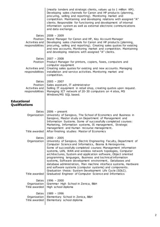 2
Dates
Position
Activities and
responsibilities
Dates
Position
Activities and
responsibilities
Dates
Position
Activities and
responsibilities
(mostly tenders and strategic clients, values up to 1 million KM).
Developing sales channels for Canon and HP products (planning,
procuring, selling and reporting). Monitoring market and
competition. Maintaining and developing relations with assigned “A”
clients. Responsible for functioning and development of internal
information system as well as external electronic communications
and data exchange.
2008 – 2009
Brand Manager for Canon and HP, Key Account Manager
Developing sales channels for Canon and HP products (planning,
procuring, selling and reporting). Creating sales quotes for existing
and new accounts. Monitoring market and competition. Maintaining
and developing relations with assigned “A” clients.
2007 – 2008
Product Manager for printers, copiers, faxes, computers and
computer equipment
Creating sales quotes for existing and new accounts. Managing
installation and service activities. Monitoring market and
competition.
2005 – 2007
Sales assistant, IT administrator
Selling IT equipment in retail shop, creating quotes upon request.
Managing ICT network of 20-30 computers on 4 sites, MS
Windows/MS SQL based.
Educational
Qualifications
Dates
Organization
Title awarded
Dates
Organization
Title awarded
Dates
Organization
Title awarded
Dates
Organization
Title awarded
2006 – present
University of Sarajevo, The School of Economics and Business in
Sarajevo, Master study on Department of Management and
Information Systems. Some of successfully completed courses:
Marketing, Information systems, IS management, Strategic
management and Human recourse management.
After finishing studies: Master of Economics
2000 – 2005
University of Sarajevo, Electric Engineering Faculty, Department of
Computer Science and Informatics, Bosnia & Herzegovina.
Some of successfully completed courses: Management information
systems, LAN, WAN and wireless network topologies, Computer
architectures, System and application software, Object oriented
programming languages, Business and technical information
systems, Software development environment, Databases and
database administration, Man machine interface systems, Hardware
and software systems (computer systems) and components.
Graduation thesis: System Development Life Cycle (SDLC).
Graduated Engineer of Computer Science and Informatics
1996 – 2000
Grammar High School in Zenica, B&H
High school diploma
1989 – 1996
Elementary School in Zenica, B&H
Elementary school diploma
 