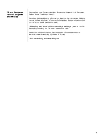 4
IT and business
related projects
and theses
Information and Communication System of University of Sarajevo,
Balkan Case Challenge 2004/5
Planning and developing information system for companies helping
people to find job (part of course Information Systems Engineering
on Faculty – exam passed in 2004)
Developing web application for Gimnazija Dobrinja (part of course
Java programming on Faculty – passed in 2004)
Bluetooth Architecture and Security (part of course Computer
Architectures on Faculty – passed in 2004)
Cisco Networking Academy Program
 
