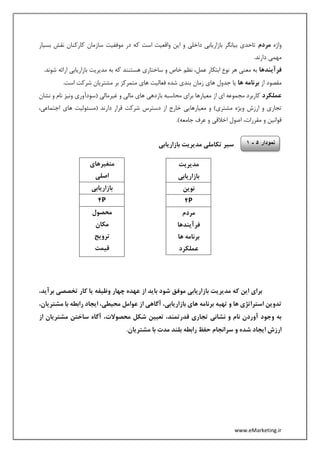 www.eMarketing.ir
‫واژه‬‫مردم‬‫بسیار‬ ‫نقش‬ ‫کارکنان‬ ‫سازمان‬ ‫موففیت‬ ‫در‬ ‫که‬ ‫است‬ ‫واقعیت‬ ‫این‬ ‫و‬ ‫داخلی‬ ‫بازاریابی‬ ‫بیانگر‬ ‫تاحدی‬
.‫دارند‬ ‫مهمی‬
‫فرآیند‬‫ها‬‫شوند‬ ‫ارائه‬ ‫بازاریابی‬ ‫مدیریت‬ ‫به‬ ‫که‬ ‫هستنند‬ ‫ساختاری‬ ‫و‬ ‫خاص‬ ‫نظم‬ ،‫عمل‬ ‫ابتکار‬ ‫نوع‬ ‫هر‬ ‫معنی‬ ‫به‬.
‫از‬ ‫مقصود‬‫ها‬ ‫برنامه‬.‫است‬ ‫شرکت‬ ‫مشتریان‬ ‫بر‬ ‫متمرکز‬ ‫های‬ ‫فعالیت‬ ‫شده‬ ‫بندی‬ ‫زمان‬ ‫های‬ ‫جدول‬ ‫یا‬
‫عملکرد‬‫نشان‬ ‫و‬ ‫نام‬ ‫ونیز‬ ‫(سودآوری‬ ‫غیرمالی‬ ‫و‬ ‫مالی‬ ‫های‬ ‫بازدهی‬ ‫محاسبه‬ ‫برای‬ ‫معیارها‬ ‫از‬ ‫ای‬ ‫مجموعه‬ ‫کاربرد‬
‫(مسئو‬ ‫دارند‬ ‫قرار‬ ‫شرکت‬ ‫دسترس‬ ‫از‬ ‫خارج‬ ‫معیارهایی‬ ‫و‬ )‫مشتری‬ ‫ویژه‬ ‫ارزش‬ ‫و‬ ‫تجاری‬،‫اجتماعی‬ ‫های‬ ‫لیت‬
.)‫جامعه‬ ‫عرف‬ ‫و‬ ‫اخالقی‬ ‫اصول‬ ،‫مقررات‬ ‫و‬ ‫قوانین‬
‫بازاریابی‬ ‫مدیریت‬ ‫تکاملی‬ ‫سیر‬
‫باز‬ ‫مدیریت‬ ‫که‬ ‫این‬ ‫برای‬،‫برآید‬ ‫تخصصی‬ ‫کار‬ ‫یا‬ ‫وظیفه‬ ‫چهار‬ ‫عهده‬ ‫از‬ ‫باید‬ ‫شود‬ ‫موفق‬ ‫اریابی‬
،‫مشتریان‬ ‫با‬ ‫رابطه‬ ‫ایجاد‬ ،‫محیطی‬ ‫عوامل‬ ‫از‬ ‫آگاهی‬ ،‫بازاریابی‬ ‫های‬ ‫برنامه‬ ‫تهیه‬ ‫و‬ ‫ها‬ ‫استراتژی‬ ‫تدوین‬
‫از‬ ‫مشتریان‬ ‫ساختن‬ ‫آگاه‬ ،‫محصوالت‬ ‫شکل‬ ‫تعیین‬ ،‫قدرتمند‬ ‫تجاری‬ ‫نشانی‬ ‫و‬ ‫نام‬ ‫آوردن‬ ‫وجود‬ ‫به‬
‫سران‬ ‫و‬ ‫شده‬ ‫ایجاد‬ ‫ارزش‬.‫مشتریان‬ ‫با‬ ‫مدت‬ ‫بلند‬ ‫رابطه‬ ‫حفظ‬ ‫جام‬
‫مدیریت‬
‫بازاریابی‬
‫نوین‬
P4
‫مردم‬
‫فرآیندها‬
‫ها‬ ‫برنامه‬
‫عملکرد‬
‫متغیرهای‬
‫اصلی‬
‫بازاریابی‬
P4
‫محصول‬
‫مکان‬
‫ترویج‬
‫قیمت‬
‫نمودار‬5-1
 