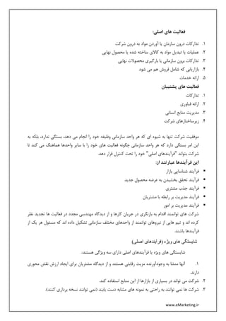 www.eMarketing.ir
:‫اصلی‬ ‫های‬ ‫فعالیت‬
1.‫شرکت‬ ‫درون‬ ‫به‬ ‫مواد‬ ‫آوردن‬ ‫یا‬ ‫سازمان‬ ‫درون‬ ‫تدارکات‬
2.‫نهایی‬ ‫محصول‬ ‫یا‬ ‫شده‬ ‫ساخته‬ ‫کاالی‬ ‫به‬ ‫مواد‬ ‫تبدیل‬ ‫یا‬ ‫عملیات‬
3.‫بار‬ ‫یا‬ ‫سازمانی‬ ‫برون‬ ‫تدارکات‬‫نهایی‬ ‫محصوالت‬ ‫گیری‬
4.‫شود‬ ‫می‬ ‫هم‬ ‫فروش‬ ‫شامل‬ ‫که‬ ‫بازاریابی‬
5.‫خدمات‬ ‫ارائه‬
‫پشتیبان‬ ‫های‬ ‫فعالیت‬
1.‫تدارکات‬
2.‫فناوری‬ ‫ارائه‬
3.‫انسانی‬ ‫منابع‬ ‫مدیریت‬
4.‫شرکت‬ ‫زیرساختارهای‬
‫به‬ ‫بلکه‬ ،‫ندارد‬ ‫بستگی‬ ،‫دهد‬ ‫می‬ ‫انجام‬ ‫را‬ ‫خود‬ ‫وظیفه‬ ‫سازمانی‬ ‫واحد‬ ‫هر‬ ‫که‬ ‫ای‬ ‫شیوه‬ ‫به‬ ‫تنها‬ ‫شرکت‬ ‫موفقیت‬
‫دار‬ ‫بستگی‬ ‫امر‬ ‫این‬‫تا‬ ‫کند‬ ‫می‬ ‫هماهنگ‬ ‫واحدها‬ ‫سایر‬ ‫با‬ ‫را‬ ‫خود‬ ‫های‬ ‫فعالیت‬ ‫چگونه‬ ‫سازمانی‬ ‫واحد‬ ‫هر‬ ‫که‬ ‫د‬
‫بتواند‬ ‫شرکت‬"‫فرآیند‬‫اصلی‬ ‫های‬".‫دهد‬ ‫قرار‬ ‫کنترل‬ ‫تحت‬ ‫را‬ ‫خود‬
‫این‬‫فرآیند‬:‫از‬ ‫عبارتند‬ ‫ها‬
‫فرآیند‬‫بازار‬ ‫شناسایی‬
‫فرآیند‬‫جدید‬ ‫محصول‬ ‫عرضه‬ ‫به‬ ‫بخشیدن‬ ‫تحقق‬
‫فرآیند‬‫مشتری‬ ‫جذب‬
‫فرآیند‬‫رابطه‬ ‫بر‬ ‫مدیریت‬‫مشتریان‬ ‫با‬
‫فرآیند‬‫امور‬ ‫بر‬ ‫مدیریت‬
‫نظر‬ ‫تجدید‬ ‫ها‬ ‫فعالیت‬ ‫در‬ ‫مجدد‬ ‫مهندسی‬ ‫دیدگاه‬ ‫از‬ ‫و‬ ‫کارها‬ ‫جریان‬ ‫در‬ ‫بازنگری‬ ‫به‬ ‫اقدام‬ ‫توانمند‬ ‫های‬ ‫شرکت‬
‫از‬ ‫یک‬ ‫هر‬ ‫مسئول‬ ‫که‬ ‫اند‬ ‫داده‬ ‫تشکیل‬ ‫سازمانی‬ ‫مختلف‬ ‫واحدهای‬ ‫از‬ ‫توانمند‬ ‫نیروهای‬ ‫از‬ ‫هایی‬ ‫تیم‬ ‫و‬ ‫اند‬ ‫کرده‬
.‫باشند‬ ‫فرآیندها‬
‫و‬ ‫های‬ ‫شایستگی‬)‫اصلی‬ ‫(فرآیندهای‬ ‫یژه‬
:‫هستند‬ ‫ویژگی‬ ‫سه‬ ‫دارای‬ ‫اصلی‬ ‫فرآیندهای‬ ‫یا‬ ‫ویژه‬ ‫های‬ ‫شایستگی‬.
1.‫محوری‬ ‫نقش‬ ‫ارزش‬ ‫ایجاد‬ ‫برای‬ ‫مشتریان‬ ‫دیدگاه‬ ‫از‬ ‫و‬ ‫هستند‬ ‫رقابتی‬ ‫مزیت‬ ‫وجودآورنده‬ ‫به‬ ‫منشا‬ ‫آنها‬
.‫دارند‬
2..‫کند‬ ‫استفاده‬ ‫منابع‬ ‫این‬ ‫از‬ ‫بازارها‬ ‫از‬ ‫بسیاری‬ ‫در‬ ‫تواند‬ ‫می‬ ‫شرکت‬
3.‫ب‬ ‫توانند‬ ‫نمی‬ ‫ها‬ ‫شرکت‬.)‫کنند‬ ‫برداری‬ ‫نسخه‬ ‫توانند‬ ‫(نمی‬ ‫یابند‬ ‫دست‬ ‫مشابه‬ ‫های‬ ‫نمونه‬ ‫به‬ ‫راحتی‬ ‫ه‬
 