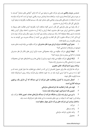 www.eMarketing.ir
‫همچنین‬‫رقابتی‬ ‫مزیت‬‫دارای‬ ‫که‬ ‫آید‬ ‫می‬ ‫وجود‬ ‫به‬ ‫هایی‬ ‫شرکت‬ ‫برای‬ ‫هم‬"‫متمایز‬ ‫های‬ ‫توانایی‬"‫یا‬ ‫هستند‬
.‫دارند‬ ‫برتری‬ ‫ازفرآیندها‬ ‫برخی‬ ‫مورد‬ ‫در‬‫توانسته‬ ‫شرکت‬ ‫که‬ ‫است‬ ‫ای‬ ‫شیوه‬ ‫رقابتی‬ ‫مزیت‬ ‫پیدایش‬ ‫منشا‬ ‫سرانجام‬
.‫آورد‬ ‫وجود‬ ‫به‬ ‫یکپارچه‬ ‫فعالیت‬ ‫سیستم‬ ‫یک‬ ‫خود‬ ‫متمایز‬ ‫های‬ ‫توانایی‬ ‫و‬ ‫ویژه‬ ‫های‬ ‫شایستگی‬ ‫از‬ ‫استفاده‬ ‫با‬ ‫است‬
‫مشتری‬ ‫به‬ ‫ارزش‬ ‫ارائه‬ ‫و‬ ‫نگر‬ ‫کل‬ ‫بازاریابی‬
‫به‬ ‫مربوط‬ ‫های‬ ‫فعالیت‬ ‫کردن‬ ‫یکپارچه‬ :‫کرد‬ ‫مشاهده‬ ‫گونه‬ ‫بدین‬ ‫را‬ ‫نگر‬ ‫کل‬ ‫بازاریابی‬ ‫توان‬ ‫می‬ ‫زاویه‬ ‫یک‬ ‫از‬
‫مور‬ ‫ارزش‬ ‫شناسایی‬ ‫و‬ ‫تحقیق‬‫رابطه‬ ‫کردن‬ ‫برقرار‬ ‫هدف‬ ‫با‬ ‫مشتری‬ ‫به‬ ‫آن‬ ‫ارائه‬ ‫و‬ ‫ارزش‬ ‫ایجاد‬ ،‫مشتری‬ ‫نظر‬ ‫د‬
‫بار‬ ‫به‬ ‫سود‬ ‫شرکت‬ ‫برای‬ ‫دیگر‬ ‫سوی‬ ‫از‬ ‫و‬ ‫گردد‬ ‫وی‬ ‫رضایت‬ ‫موجب‬ ‫سو‬ ‫یک‬ ‫از‬ ‫که‬ ‫دوطرفه‬ ‫رابطه‬ ‫وی‬ ‫با‬ ‫بلندمدت‬
‫به‬ ‫کوشند‬ ‫می‬ ‫مدیریت‬ ‫دیدگاه‬ ‫از‬ ،‫کنند‬ ‫می‬ ‫بازاریابی‬ ‫به‬ ‫اقدام‬ ‫نگر‬ ‫کل‬ ‫یا‬ ‫جامع‬ ‫دیدگاه‬ ‫از‬ ‫که‬ ‫آورد.آنان‬‫س‬‫ه‬
:‫دهند‬ ‫پاسخ‬ ‫زیر‬ ‫در‬ ‫مطرح‬ ‫پرسش‬
1.‫مشتریان‬ ‫نظر‬ ‫مورد‬ ‫ارزش‬ ‫درباره‬ ‫اطالعات‬ ‫آوری‬ ‫جمع‬‫جدید‬ ‫های‬ ‫فرصت‬ ‫تواند‬ ‫می‬ ‫چگونه‬ ‫شرکت‬ :
(‫کند؟‬ ‫شناسایی‬ ‫را‬ )‫بازارها‬ ‫در‬ ‫موجود‬
2.:‫ارزش‬ ‫ایجاد‬‫مشتریان‬ ‫نظر‬ ‫(از‬ ‫باالتر‬ ‫های‬ ‫ارزش‬ ‫دارای‬ ‫جدید‬ ‫محصوالتی‬ ‫تواند‬ ‫می‬ ‫چگونه‬ ‫شرکت‬
‫بیشتر‬ ‫کارآیی‬ ‫با‬ ‫را‬ )‫هدف‬‫کند؟‬ ‫عرضه‬ ‫بازار‬ ‫به‬
3.:‫ارزش‬ ‫ارائه‬‫محصوالت‬ ‫این‬ ‫خود‬ ‫زیرساختارهای‬ ‫و‬ ‫ها‬ ‫توانایی‬ ‫از‬ ‫برداری‬ ‫بهره‬ ‫با‬ ‫تواند‬ ‫می‬ ‫چگونه‬ ‫شرکت‬
‫نماید؟‬ ‫ارائه‬ ‫مشتریان‬ ‫به‬ ‫باالتر‬ ‫راندمانی‬ ‫با‬ ‫را‬ ‫جدید‬
:‫استراتژیک‬ ‫ریزی‬ ‫برنامه‬‫محوری‬ ‫نقش‬
‫انتخاب‬ ‫در‬ ‫که‬ ‫این‬ ‫از‬ ‫اطمینان‬ ‫حصول‬ ‫برای‬ )‫ها‬ ‫(بازاریاب‬ ‫ها‬ ‫شرکت‬‫اند‬ ‫نشده‬ ‫لغزش‬ ‫دچار‬ ‫ها‬ ‫فعالیت‬ ‫نوع‬‫و‬
‫آورند‬ ‫درمی‬ ‫اجرا‬ ‫به‬ ‫درستی‬ ‫به‬ ‫را‬ ‫آنها‬‫(بلند‬ ‫استراتژیک‬ ‫ریزی‬ ‫برنامه‬ ‫فرآیند‬ ‫برای‬ ‫مختلف‬ ‫حوزه‬ ‫سه‬ ‫در‬ ‫باید‬
:‫شوند‬ ‫قائل‬ ‫اولویت‬ )‫مدت‬
1.‫پرتفوی‬ ‫یک‬ ‫دارای‬ ‫آن‬ ‫که‬ ‫دیدگاه‬ ‫این‬ ‫از‬ ‫شرکت‬ ‫های‬ ‫برفعالیت‬ ‫کنترل‬ ‫یا‬ ‫مدیریت‬ ‫اعمال‬
.‫است‬ ‫گذاری‬ ‫سرمایه‬
2.‫هر‬ ‫قوت‬‫سازمانی‬ ‫واحدهای‬ ‫یا‬ ‫ها‬ ‫فعالیت‬ ‫از‬ ‫یک‬
3.)‫مدت‬ ‫بلند‬ ‫برنامه‬ ‫(تهیه‬ ‫استراتژی‬ ‫یک‬ ‫تدوین‬
4.‫نقاط‬ ‫تعیین‬ ،‫هدف‬ ‫بازارهای‬ ‫دیدگاه‬ ‫از‬ ‫شرکت‬ ‫جایگاه‬ ‫و‬ ‫بازار‬ ‫رشد‬ ‫نرخ‬ ‫بررسی‬ ‫با‬‫بای‬ ‫شرکت‬‫د‬
.‫یابد‬ ‫دست‬ ‫استراتژیک‬ ‫های‬ ‫هدف‬ ‫این‬ ‫به‬ ‫بلندمدت‬ ‫های‬ ‫دوره‬ ‫در‬ ‫بتواند‬ ‫تا‬ ‫کند‬ ‫تهیه‬ ‫را‬ ‫ای‬ ‫برنامه‬
‫بیش‬ ‫ساختار‬:‫است‬ ‫سطح‬ ‫چهار‬ ‫دارای‬ ‫بزرگ‬ ‫های‬ ‫شرکت‬ ‫این‬ ‫تر‬
1.‫شرکت‬
2.‫مستقل‬ ‫واحد‬
3.‫سازمانی‬ ‫واحد‬ ‫یا‬ ‫تجاری‬ ‫واحد‬
4.‫محصول‬
 