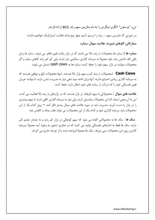 www.eMarketing.ir
‫گروه‬‫رشد‬ ‫سهم‬ ‫ماتریس‬ ‫نام‬ ‫به‬ ‫را‬ ‫دیگری‬ ‫الگوی‬ "‫"بوستون‬BCG.‫کردند‬ ‫ارائه‬
‫سهم‬ ‫ماتریس‬ ‫که‬ ‫صورتی‬ ‫در‬–‫ترسی‬ ‫را‬ ‫رشد‬:‫داشت‬ ‫خواهیم‬ ‫استراتژیک‬ ‫فعالیت‬ ‫واحد‬ ‫نوع‬ ‫چهار‬ ‫کنیم‬ ‫م‬
.‫ستاره‬ ،‫سوال‬ ‫عالمت‬ ،‫شیرده‬ ‫گاوهای‬ ،‫ستارگان‬
‫ها‬ ‫ستاره‬:‫برای‬ ‫ها‬ ‫ستاره‬ .‫شوند‬ ‫می‬ ‫ظاهر‬ ‫قوی‬ ‫رقابت‬ ‫بازار‬ ‫در‬ ‫که‬ ‫باشند‬ ‫می‬ ‫باال‬ ‫رشد‬ ‫با‬ ‫محصوالت‬ ‫ها‬ ‫ستاره‬
.‫دارند‬ ‫نیاز‬ ‫سنگینی‬ ‫گذاری‬ ‫سرمایه‬ ‫به‬ ‫معموال‬ ‫خود‬ ‫رشد‬ ‫داشتن‬ ‫نگه‬ ‫باقی‬‫اگر‬ ‫و‬ ‫میابد‬ ‫کاهش‬ ‫رشد‬ ‫کم‬ ‫کم‬ ‫ولی‬
‫به‬ ‫ها‬ ‫ستاره‬ ،‫کنند‬ ‫حفظ‬ ‫را‬ ‫خود‬ ‫سهم‬ ‫بازار‬ ‫در‬ ‫بتوانند‬ ‫محصوالت‬cash cows.‫شوند‬ ‫می‬ ‫تبدیل‬
Cash Caws:‫که‬ ‫هستند‬ ‫موفقی‬ ‫و‬ ‫بالغ‬ ‫محصوالت‬ ‫اینها‬ .‫هستند‬ ‫باال‬ ‫بازار‬ ‫سهم‬ ‫و‬ ‫کم‬ ‫رشد‬ ‫با‬ ‫محصوالت‬
‫ادا‬ ‫برای‬ ‫آنها‬ .‫ندارند‬ ‫احتیاج‬ ‫زیادی‬ ‫گذاری‬ ‫سرمایه‬ ‫به‬‫جریان‬ ‫بتوانند‬ ‫تا‬ ‫دارند‬ ‫شدن‬ ‫مدیریت‬ ‫به‬ ‫نیاز‬ ‫دهی‬ ‫سود‬ ‫مه‬
.‫کنند‬ ‫حفظ‬ ،‫دارد‬ ‫انتظار‬ ‫خود‬ ‫های‬ ‫ستاره‬ ‫از‬ ‫شرکت‬ ‫که‬ ‫را‬ ‫خود‬ ‫نقدینگی‬ ‫قوی‬
‫سوال‬ ‫های‬ ‫عالمت‬:‫م‬.‫کنند‬ ‫می‬ ‫فعالیت‬ ‫باال‬ ‫رشد‬ ‫با‬ ‫بازارهای‬ ‫در‬ ‫که‬ ‫هستند‬ ‫بازار‬ ‫در‬ ‫کوچک‬ ‫سهم‬ ‫با‬ ‫حصوالتی‬
‫پتانس‬ ‫محصوالت‬ ‫این‬ ‫که‬ ‫استف‬ ‫معنی‬ ‫آن‬ ‫به‬ ‫این‬‫بیشتری‬ ‫سهم‬ ‫تا‬ ‫دارند‬ ‫کافی‬ ‫گذاری‬ ‫سرمایه‬ ‫به‬ ‫نیاز‬ ‫ولی‬ .‫دارند‬ ‫یل‬
.‫کند‬ ‫فکر‬ ‫بیشتر‬ ‫سوال‬ ‫های‬ ‫عالمت‬ ‫مورد‬ ‫در‬ ‫باید‬ ‫مدیریت‬ .‫آورند‬ ‫دست‬ ‫به‬ ‫بازار‬ ‫در‬ ‫را‬–‫این‬ ‫از‬ ‫یک‬ ‫کدام‬ ‫روی‬
.‫یابد‬ ‫کاهش‬ ‫و‬ ‫بماند‬ ‫عقب‬ ‫تواند‬ ‫می‬ ‫محصوالت‬ ‫این‬ ‫از‬ ‫یک‬ ‫کدام‬ ‫و‬ ‫شود‬ ‫گذاری‬ ‫سرمایه‬ ‫باید‬ ‫محصوالت‬
‫ها‬ ‫سگ‬‫سگ‬ :‫گیر‬ ‫چشم‬ ‫چندان‬ ‫نه‬ ‫و‬ ‫رشد‬ ‫کم‬ ‫بازار‬ ‫در‬ ‫کوچکی‬ ‫سهم‬ ‫که‬ ‫شود‬ ‫می‬ ‫گفته‬ ‫محصوالتی‬ ‫به‬ ‫ها‬
‫سرمایه‬ ‫معموال‬ ،‫آید‬ ‫وجود‬ ‫به‬ ‫تساوی‬ ‫مخارج‬ ‫در‬ ‫که‬ ‫کنند‬ ‫می‬ ‫تولید‬ ‫نقدینگی‬ ‫اندازهای‬ ‫به‬ ‫فقط‬ ‫ها‬ ‫سگ‬ .‫دارند‬
.‫گردند‬ ‫می‬ ‫خارج‬ ‫چرخه‬ ‫از‬ ‫یا‬ ‫شده‬ ‫فروخته‬ ‫معموال‬ ‫ها‬ ‫سگ‬ .‫صرفد‬ ‫نمی‬ ‫محصوالت‬ ‫این‬ ‫روی‬ ‫گذاری‬
 