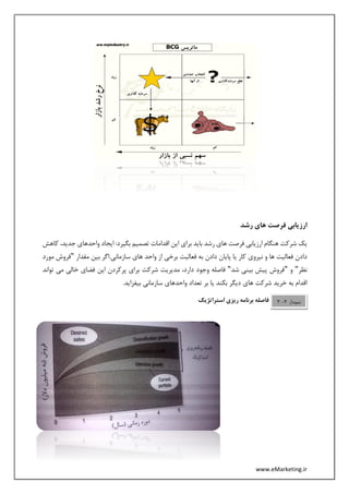 www.eMarketing.ir
‫رشد‬ ‫های‬ ‫فرصت‬ ‫ارزیابی‬
،‫جدید‬ ‫واحدهای‬ ‫ایجاد‬ :‫بگیرد‬ ‫تصمیم‬ ‫اقدامات‬ ‫این‬ ‫برای‬ ‫باید‬ ‫رشد‬ ‫های‬ ‫فرصت‬ ‫ارزیابی‬ ‫هنگام‬ ‫شرکت‬ ‫یک‬‫ک‬‫اهش‬
‫مقدار‬ ‫بین‬ ‫سازمانی.اگر‬ ‫های‬ ‫واحد‬ ‫از‬ ‫برخی‬ ‫فعالیت‬ ‫به‬ ‫دادن‬ ‫پایان‬ ‫یا‬ ‫کار‬ ‫نیروی‬ ‫و‬ ‫ها‬ ‫فعالیت‬ ‫دادن‬"‫مو‬ ‫فروش‬‫رد‬
‫نظر‬"‫و‬"‫شد‬ ‫بینی‬ ‫پیش‬ ‫فروش‬"‫وجود‬ ‫فاصله‬‫تواند‬ ‫می‬ ‫خالی‬ ‫فضای‬ ‫این‬ ‫پرکردن‬ ‫برای‬ ‫شرکت‬ ‫مدیریت‬ ،‫دارد‬
.‫بیفزاید‬ ‫سازمانی‬ ‫واحدهای‬ ‫تعداد‬ ‫بر‬ ‫یا‬ ‫بکند‬ ‫دیگر‬ ‫های‬ ‫شرکت‬ ‫خرید‬ ‫به‬ ‫اقدام‬
‫استراتژیک‬ ‫ریزی‬ ‫برنامه‬ ‫فاصله‬ ‫نمودار‬2-2
 