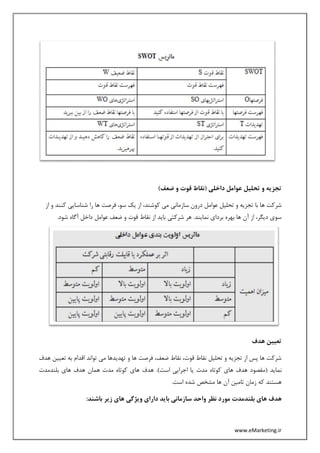 www.eMarketing.ir
)‫ضعف‬ ‫و‬ ‫قوت‬ ‫(نقاط‬ ‫داخلی‬ ‫عوامل‬ ‫تحلیل‬ ‫و‬ ‫تجزیه‬
‫ساز‬ ‫درون‬ ‫عوامل‬ ‫تحلیل‬ ‫و‬ ‫تجزیه‬ ‫با‬ ‫ها‬ ‫شرکت‬‫از‬ ‫و‬ ‫کنند‬ ‫شناسایی‬ ‫را‬ ‫ها‬ ‫فرصت‬ ،‫سو‬ ‫یک‬ ‫از‬ ،‫کوشند‬ ‫می‬ ‫مانی‬
.‫شود‬ ‫آگاه‬ ‫داخل‬ ‫عوامل‬ ‫ضعف‬ ‫و‬ ‫قوت‬ ‫نقاط‬ ‫از‬ ‫باید‬ ‫شرکتی‬ ‫هر‬ .‫نمایند‬ ‫بردای‬ ‫بهره‬ ‫ها‬ ‫آن‬ ‫از‬ ،‫دیگر‬ ‫سوی‬
‫هدف‬ ‫تعیین‬
‫هدف‬ ‫تعیین‬ ‫به‬ ‫اقدام‬ ‫تواند‬ ‫می‬ ‫تهدیدها‬ ‫و‬ ‫ها‬ ‫فرصت‬ ،‫ضعف‬ ‫نقاط‬ ،‫قوت‬ ‫نقاط‬ ‫تحلیل‬ ‫و‬ ‫تجزیه‬ ‫از‬ ‫پس‬ ‫ها‬ ‫شرکت‬
( ‫نماید‬‫بلندمدت‬ ‫های‬ ‫هدف‬ ‫همان‬ ‫مدت‬ ‫کوتاه‬ ‫های‬ ‫هدف‬ .)‫است‬ ‫اجرایی‬ ‫یا‬ ‫مدت‬ ‫کوتاه‬ ‫های‬ ‫هدف‬ ‫مقصود‬
.‫است‬ ‫شده‬ ‫مشخص‬ ‫ها‬ ‫آن‬ ‫تامین‬ ‫زمان‬ ‫که‬ ‫هستند‬
:‫باشند‬ ‫زیر‬ ‫های‬ ‫ویژگی‬ ‫دارای‬ ‫باید‬ ‫سازمانی‬ ‫واحد‬ ‫نظر‬ ‫مورد‬ ‫بلندمدت‬ ‫های‬ ‫هدف‬
 
