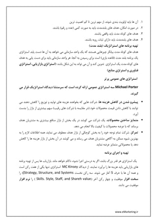 www.eMarketing.ir
1.‫ترین‬ ‫اهمیت‬ ‫کم‬ ‫تا‬ ‫ترین‬ ‫مهم‬ ‫از‬ ،‫شوند‬ ‫بندی‬ ‫اولویت‬ ‫باید‬ ‫ها‬ ‫آن‬
2.‫ا‬ ‫صورت‬ ‫در‬.‫باشند‬ )‫رقم‬ ‫و‬ ‫(عدد‬ ‫کمی‬ ‫صورت‬ ‫به‬ ‫باید‬ ‫بلندمدت‬ ‫های‬ ‫هدف‬ ،‫مکان‬
3..‫باشند‬ ‫واقعی‬ ‫باید‬ ‫مدت‬ ‫کوتاه‬ ‫های‬ ‫هدف‬
4..‫باشند‬ ‫رویه‬ ‫ثبات‬ ‫دارای‬ ‫باید‬ ‫بلندمدت‬ ‫های‬ ‫هدف‬
)‫مدت‬ ‫(بلند‬ ‫استراتژیک‬ ‫های‬ ‫برنامه‬ ‫تهیه‬
‫ی‬ ‫دست‬ ‫ها‬ ‫آن‬ ‫به‬ ‫خواهد‬ ‫می‬ ‫سازمانی‬ ‫واحد‬ ‫یک‬ ‫که‬ ‫هستند‬ ‫چیزهایی‬ ‫بیانگر‬ ‫مدت‬ ‫کوتاه‬ ‫های‬ ‫هدف‬‫استراتژی‬ .‫ابد‬
‫هدف‬ ‫به‬ ‫یابی‬ ‫دست‬ ‫برای‬ ‫باید‬ ‫سازمانی‬ ‫واحد‬ ‫هر‬ .‫آنجا‬ ‫به‬ ‫رسیدن‬ ‫برای‬ ‫است‬ )‫بازی‬ ‫(قاعده‬ ‫مدت‬ ‫بلند‬ ‫برنامه‬ ‫یک‬
:‫باشد‬ ‫شکل‬ ‫این‬ ‫به‬ ‫تواند‬ ‫می‬ ‫آن‬ ‫و‬ ‫کند‬ ‫تدوین‬ ‫استراتژی‬ ‫یک‬ ‫مدت‬ ‫کوتاه‬ ‫های‬‫استر‬ ،‫بازاریابی‬ ‫ِی‬‫ژ‬‫(استرات‬‫اتژی‬
)‫منابع‬ ‫استرتژی‬ ‫و‬ ‫فناوری‬
‫پ‬ ‫عمومی‬ ‫های‬ ‫استراتژی‬‫رتر‬
Michael Porter‫می‬ ‫قرار‬ ‫استراتژیک‬ ‫دیدگاه‬ ‫سرمنشا‬ ‫که‬ ‫است‬ ‫کرده‬ ‫ارائه‬ ‫عمومی‬ ‫استراتژی‬ ‫سه‬
.‫گیرند‬
.‫ها‬ ‫هزینه‬ ‫کاهش‬ ‫در‬ ‫شدن‬ ‫پیشرو‬‫می‬ ‫دهند‬ ‫کاهش‬ ‫را‬ ‫توزیع‬ ‫و‬ ‫تولید‬ ‫های‬ ‫هزینه‬ ‫بخواهند‬ ‫که‬ ‫هایی‬ ‫شرکت‬
‫بیش‬ ‫سهم‬ )‫رقیب‬ ‫های‬ ‫شرکت‬ ‫با‬ ‫مقایسه‬ ‫(در‬ ‫خود‬ ‫محصوالت‬ ‫قیمت‬ ‫دادن‬ ‫کاهش‬ ‫با‬ ‫توانند‬‫بدست‬ ‫را‬ ‫بازار‬ ‫از‬ ‫تری‬
.‫آورد‬
.‫محصوالت‬ ‫ساختن‬ ‫متمایز‬‫هدف‬ ‫مشتریان‬ ‫به‬ ‫بیشتری‬ ‫منافع‬ ‫بازار‬ ‫از‬ ‫بخش‬ ‫یک‬ ‫در‬ ‫کوشد‬ ‫می‬ ‫شرکت‬ ‫یک‬
.‫دهد‬ ‫می‬ ‫انجام‬ ‫باال‬ ‫کیفیت‬ ‫با‬ ‫محصوالت‬ ‫عرضه‬ ‫با‬ ‫که‬ ‫برساند‬
.‫تمرکز‬‫را‬ ‫الزم‬ ‫اطالعات‬ ‫همه‬ ،‫نماید‬ ‫می‬ ‫معطوف‬ ‫هدف‬ ‫بازار‬ ‫از‬ ‫کوچکی‬ ‫بخش‬ ‫به‬ ‫را‬ ‫خود‬ ‫توجه‬ ‫تمام‬ ‫شرکت‬‫به‬
‫کاهش‬ ‫را‬ ‫ها‬ ‫هزینه‬ ‫بازار‬ ‫از‬ ‫بخش‬ ‫آن‬ ‫در‬ ‫کوشد‬ ‫می‬ ‫و‬ ‫رساند‬ ‫می‬ ‫هدف‬ ‫مشتریان‬ ‫آگاهی‬ ‫به‬ ‫ممکن‬ ‫شیوه‬ ‫بهترین‬
.‫نماید‬ ‫عرضه‬ ‫متمایز‬ ‫محصوالتی‬ ‫یا‬ ‫دهد‬
‫برنامه‬ ‫اجرای‬ ‫و‬ ‫تهیه‬
‫برنامه‬ ‫تهیه‬ ‫از‬ ‫پس‬ ‫ها‬ ‫بازاریاب‬ .‫ماند‬ ‫خواهد‬ ‫ناکام‬ ،‫نشود‬ ‫اجرا‬ ‫درستی‬ ‫به‬ ‫اگر‬ ،‫باشد‬ ‫بزرگ‬ ‫قدر‬ ‫هر‬ ‫استراتژی‬ ‫یک‬
‫ها‬‫دیدگاه‬ ‫از‬ .‫نمایند‬ ‫برآورد‬ ‫را‬ ‫ها‬ ‫هزینه‬ ‫باید‬ ‫بازاریابی‬ ‫ی‬MC Kinsey‫است‬ ‫رکن‬ ‫هفت‬ ‫از‬ ‫یکی‬ ‫تنها‬ ‫استراتژی‬
‫حرف‬ ‫با‬ ‫ها‬ ‫آن‬ ‫همه‬ ‫و‬S‫نخست‬ ‫رکن‬ ‫سه‬ .‫شوند‬ ‫می‬ ‫آغاز‬(Strategy, Structure, and Systems)‫را‬
‫افزار‬ ‫سخت‬( ‫آخر‬ ‫رکن‬ ‫چهار‬ ‫و‬ ‫موفقیت‬Skills. Style, Staff, and Shareh value)‫را‬‫افزار‬ ‫نرم‬
.‫دانند‬ ‫می‬ ‫موفقیت‬
 