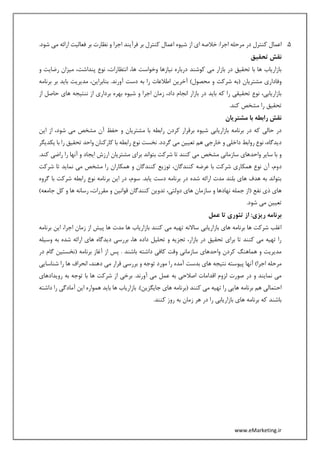 www.eMarketing.ir
5.‫اجرا‬ ‫مرحله‬ ‫در‬ ‫کنترل‬ ‫اعمال‬.‫شود‬ ‫می‬ ‫ارائه‬ ‫فعالیت‬ ‫بر‬ ‫نظارت‬ ‫و‬ ‫اجرا‬ ‫فرآیند‬ ‫بر‬ ‫کنترل‬ ‫اعمال‬ ‫شیوه‬ ‫از‬ ‫ای‬ ‫خالصه‬ :
‫تحقیق‬ ‫نقش‬
‫و‬ ‫رضایت‬ ‫میزان‬ ،‫پنداشت‬ ‫نوع‬ ،‫انتظارات‬ ،‫ها‬ ‫وخواست‬ ‫نیازها‬ ‫درباره‬ ‫کوشند‬ ‫می‬ ‫بازار‬ ‫در‬ ‫تحقیق‬ ‫با‬ ‫ها‬ ‫بازاریاب‬
‫شر‬ ‫(به‬ ‫مشتریان‬ ‫وفاداری‬‫برنامه‬ ‫بر‬ ‫باید‬ ‫مدیریت‬ ،‫بنابراین‬ .‫آورند‬ ‫دست‬ ‫به‬ ‫را‬ ‫اطالعات‬ ‫آخرین‬ )‫محصول‬ ‫و‬ ‫کت‬
‫از‬ ‫حاصل‬ ‫های‬ ‫ننتیجه‬ ‫از‬ ‫برداری‬ ‫بهره‬ ‫شیوه‬ ‫و‬ ‫اجرا‬ ‫زمان‬ ،‫داد‬ ‫انجام‬ ‫بازار‬ ‫در‬ ‫باید‬ ‫که‬ ‫را‬ ‫تحقیقی‬ ‫نوع‬ ،‫بازاریابی‬
.‫کند‬ ‫مشخص‬ ‫را‬ ‫تحقیق‬
‫مشتریان‬ ‫با‬ ‫رابطه‬ ‫نقش‬
‫ب‬ ‫شیوه‬ ‫بازاریابی‬ ‫برنامه‬ ‫در‬ ‫که‬ ‫حالی‬ ‫در‬‫این‬ ‫از‬ ،‫شود‬ ‫می‬ ‫مشخص‬ ‫آن‬ ‫حفظ‬ ‫و‬ ‫مشتریان‬ ‫با‬ ‫رابطه‬ ‫کردن‬ ‫رقرار‬
‫گردد‬ ‫می‬ ‫تعیین‬ ‫هم‬ ‫خارجی‬ ‫و‬ ‫داخلی‬ ‫روابط‬ ‫نوع‬ ،‫دیدگاه‬‫یکدیگر‬ ‫با‬ ‫را‬ ‫تحقیق‬ ‫واحد‬ ‫کارکنان‬ ‫با‬ ‫رابطه‬ ‫نوع‬ ‫نخست‬ .
.‫کند‬ ‫راضی‬ ‫را‬ ‫آنها‬ ‫و‬ ‫ایجاد‬ ‫ارزش‬ ‫مشتریان‬ ‫برای‬ ‫بتواند‬ ‫شرکت‬ ‫تا‬ ‫کنند‬ ‫می‬ ‫مشخص‬ ‫سازمانی‬ ‫واحدهای‬ ‫سایر‬ ‫با‬ ‫و‬
‫د‬‫شرکت‬ ‫تا‬ ‫نماید‬ ‫می‬ ‫مشخص‬ ‫را‬ ‫همکاران‬ ‫و‬ ‫کنندگان‬ ‫توزیع‬ ،‫کنندگان‬ ‫عرضه‬ ‫با‬ ‫شرکت‬ ‫همکاری‬ ‫نوع‬ ‫آن‬ ،‫وم‬
‫گروه‬ ‫با‬ ‫شرکت‬ ‫رابطه‬ ‫نوع‬ ‫برنامه‬ ‫این‬ ‫در‬ ،‫سوم‬ .‫یابد‬ ‫دست‬ ‫برنامه‬ ‫در‬ ‫شده‬ ‫ارائه‬ ‫مدت‬ ‫بلند‬ ‫های‬ ‫هدف‬ ‫به‬ ‫بتواند‬
‫قوانین‬ ‫کنندگان‬ ‫تدوین‬ ،‫دولتی‬ ‫های‬ ‫سازمان‬ ‫و‬ ‫نهادها‬ ‫جمله‬ ‫(از‬ ‫نفع‬ ‫ذی‬ ‫های‬)‫جامعه‬ ‫کل‬ ‫و‬ ‫ها‬ ‫رسانه‬ ،‫مقررات‬ ‫و‬
.‫شود‬ ‫می‬ ‫تعیین‬
‫عمل‬ ‫تا‬ ‫تئوری‬ ‫از‬ :‫ریزی‬ ‫برنامه‬
‫برنامه‬ ‫این‬ ،‫اجرا‬ ‫زمان‬ ‫از‬ ‫پیش‬ ‫ها‬ ‫مدت‬ ‫ها‬ ‫بازاریاب‬ ‫کنند‬ ‫می‬ ‫تهیه‬ ‫ساالنه‬ ‫بازاریابی‬ ‫های‬ ‫برنامه‬ ‫ها‬ ‫شرکت‬ ‫اغلب‬
‫های‬ ‫دیدگاه‬ ‫بررسی‬ ،‫ها‬ ‫داده‬ ‫تحلیل‬ ‫و‬ ‫تجزیه‬ ،‫بازار‬ ‫در‬ ‫تحقیق‬ ‫برای‬ ‫تا‬ ‫کنند‬ ‫می‬ ‫تهیه‬ ‫را‬‫وسیله‬ ‫به‬ ‫شده‬ ‫ارائه‬
‫در‬ ‫گام‬ ‫(نخستین‬ ‫برنامه‬ ‫آغاز‬ ‫از‬ ‫پس‬ . ‫باشند‬ ‫داشته‬ ‫کافی‬ ‫وقت‬ ‫سازمانی‬ ‫واحدهای‬ ‫کردن‬ ‫هماهنگ‬ ‫و‬ ‫مدیریت‬
‫شناسایی‬ ‫را‬ ‫ها‬ ‫انحراف‬ ،‫دهند‬ ‫می‬ ‫قرار‬ ‫بررسی‬ ‫و‬ ‫توجه‬ ‫مورد‬ ‫را‬ ‫آمده‬ ‫بدست‬ ‫های‬ ‫نتیجه‬ ‫پیوسته‬ ‫آنها‬ )‫اجرا‬ ‫مرحله‬
‫به‬ ‫اصالحی‬ ‫اقدامات‬ ‫لزوم‬ ‫صورت‬ ‫در‬ ‫و‬ ‫نمایند‬ ‫می‬‫ع‬‫رویدادهای‬ ‫به‬ ‫توجه‬ ‫با‬ ‫ها‬ ‫شرکت‬ ‫از‬ ‫برخی‬ .‫آورند‬ ‫می‬ ‫مل‬
‫داشته‬ ‫را‬ ‫آمادگی‬ ‫این‬ ‫همواره‬ ‫باید‬ ‫ها‬ ‫بازاریاب‬ .)‫جایگزین‬ ‫های‬ ‫(برنامه‬ ‫کنند‬ ‫می‬ ‫تهیه‬ ‫را‬ ‫هایی‬ ‫برنامه‬ ‫هم‬ ‫احتمالی‬
.‫کنند‬ ‫روز‬ ‫به‬ ‫زمان‬ ‫هر‬ ‫در‬ ‫را‬ ‫بازاریابی‬ ‫های‬ ‫برنامه‬ ‫که‬ ‫باشند‬
 