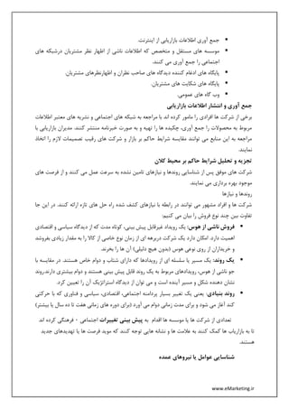 www.eMarketing.ir
.‫اینترنت‬ ‫از‬ ‫بازاریابی‬ ‫اطالعات‬ ‫آوری‬ ‫جمع‬
‫های‬ ‫درشبکه‬ ‫مشتریان‬ ‫نظر‬ ‫اظهار‬ ‫از‬ ‫ناشی‬ ‫اطالعات‬ ‫که‬ ‫متخصص‬ ‫و‬ ‫مستقل‬ ‫های‬ ‫موسسه‬
‫اجتماع‬.‫کنند‬ ‫می‬ ‫آوری‬ ‫جمع‬ ‫را‬ ‫ی‬
.‫مشتریان‬ ‫اظهارنظرهای‬ ‫و‬ ‫نظران‬ ‫صاحب‬ ‫های‬ ‫دیدگاه‬ ‫کننده‬ ‫ادغام‬ ‫های‬ ‫پایگاه‬
.‫مشتریان‬ ‫های‬ ‫شکایت‬ ‫های‬ ‫پایگاه‬
.‫عمومی‬ ‫های‬ ‫گاه‬ ‫وب‬
‫بازاریابی‬ ‫اطالعات‬ ‫انتشار‬ ‫و‬ ‫آوری‬ ‫جمع‬
‫ها‬ ‫نشریه‬ ‫و‬ ‫اجتماعی‬ ‫های‬ ‫شبکه‬ ‫به‬ ‫مراجعه‬ ‫با‬ ‫اند‬ ‫کرده‬ ‫مامور‬ ‫را‬ ‫افرادی‬ ‫ها‬ ‫شرکت‬ ‫از‬ ‫برخی‬‫اطالعات‬ ‫معتبر‬ ‫ی‬
‫با‬ ‫بازاریابی‬ ‫مدیران‬ .‫کنند‬ ‫منتشر‬ ‫خبرنامه‬ ‫صورت‬ ‫به‬ ‫و‬ ‫تهیه‬ ‫را‬ ‫ها‬ ‫چکیده‬ ،‫آوری‬ ‫جمع‬ ‫را‬ ‫محصوالت‬ ‫به‬ ‫مربوط‬
‫اتخاذ‬ ‫را‬ ‫الزم‬ ‫تصمیمات‬ ‫رقیب‬ ‫های‬ ‫شرکت‬ ‫و‬ ‫بازار‬ ‫بر‬ ‫حاکم‬ ‫شرایط‬ ‫مقایسه‬ ‫توانند‬ ‫می‬ ‫منابع‬ ‫این‬ ‫به‬ ‫مراجعه‬
.‫نمایند‬
‫کالن‬ ‫محیط‬ ‫بر‬ ‫حاکم‬ ‫شرایط‬ ‫تحلیل‬ ‫و‬ ‫تجزیه‬
‫شر‬‫های‬ ‫فرصت‬ ‫از‬ ‫و‬ ‫کنند‬ ‫می‬ ‫عمل‬ ‫سرعت‬ ‫به‬ ‫نشده‬ ‫تامین‬ ‫نیازهای‬ ‫و‬ ‫روندها‬ ‫شناسایی‬ ‫از‬ ‫پس‬ ‫موفق‬ ‫های‬ ‫کت‬
.‫نمایند‬ ‫می‬ ‫برداری‬ ‫بهره‬ ‫موجود‬
‫نیازها‬ ‫و‬ ‫روندها‬
‫جا‬ ‫این‬ ‫در‬ .‫کنند‬ ‫ارائه‬ ‫تازه‬ ‫های‬ ‫حل‬ ‫راه‬ ‫شده‬ ‫کشف‬ ‫نیازهای‬ ‫با‬ ‫رابطه‬ ‫در‬ ‫توانند‬ ‫می‬ ‫مشهور‬ ‫افراد‬ ‫و‬ ‫ها‬ ‫شرکت‬
‫را‬ ‫فروش‬ ‫نوع‬ ‫چند‬ ‫بین‬ ‫تفاوت‬:‫کنیم‬ ‫می‬ ‫بیان‬
:‫هوس‬ ‫از‬ ‫ناشی‬ ‫فروش‬‫اقتصادی‬ ‫و‬ ‫سیاسی‬ ‫دیدگاه‬ ‫از‬ ‫که‬ ‫مدت‬ ‫کوتاه‬ ،‫بینی‬ ‫پیش‬ ‫غیرقابل‬ ‫رویداد‬ ‫یک‬
‫بفروشد‬ ‫زیادی‬ ‫مقدار‬ ‫به‬ ‫را‬ ‫کاال‬ ‫از‬ ‫خاصی‬ ‫نوع‬ ‫زمان‬ ‫از‬ ‫ای‬ ‫دربرهه‬ ‫شرکت‬ ‫یک‬ ‫دارد‬ ‫امکان‬ .‫دارد‬ ‫اهمیت‬
.‫بخرند‬ ‫را‬ ‫ها‬ ‫آن‬ )‫دلیلی‬ ‫هیچ‬ ‫(بدون‬ ‫هوس‬ ‫نوعی‬ ‫روی‬ ‫از‬ ‫خریداران‬ ‫و‬
‫رو‬ ‫یک‬:‫ند‬‫با‬ ‫مقایسه‬ ‫در‬ .‫هستند‬ ‫خاص‬ ‫دوام‬ ‫و‬ ‫شتاب‬ ‫دارای‬ ‫که‬ ‫رویدادها‬ ‫از‬ ‫ای‬ ‫سلسله‬ ‫یا‬ ‫مسیر‬ ‫یک‬
‫دارند.روند‬ ‫بیشتری‬ ‫دوام‬ ‫و‬ ‫هستند‬ ‫بینی‬ ‫پیش‬ ‫قابل‬ ‫روند‬ ‫یک‬ ‫به‬ ‫مربوط‬ ‫رویدادهای‬ ،‫هوس‬ ‫از‬ ‫ناشی‬ ‫جو‬
.‫کرد‬ ‫تعیین‬ ‫را‬ ‫آن‬ ‫استراتژیک‬ ‫دیدگاه‬ ‫از‬ ‫توان‬ ‫می‬ ‫و‬ ‫است‬ ‫آینده‬ ‫مسیر‬ ‫و‬ ‫شکل‬ ‫دهنده‬ ‫نشان‬
‫بنی‬ ‫روند‬‫ادی‬‫حرکتی‬ ‫با‬ ‫که‬ ‫فناوری‬ ‫و‬ ‫سیاسی‬ ،‫اقتصادی‬ ،‫اجتماعی‬ ‫پردامنه‬ ‫بسیار‬ ‫تغییر‬ ‫یک‬ ‫یعنی‬ :
)‫بیشتر‬ ‫یا‬ ‫سال‬ ‫ده‬ ‫تا‬ ‫هفت‬ ‫زمانی‬ ‫های‬ ‫دوره‬ ‫(برای‬ ‫آورد‬ ‫می‬ ‫دوام‬ ‫زمانی‬ ‫مدت‬ ‫برای‬ ‫و‬ ‫شود‬ ‫می‬ ‫آغاز‬ ‫کند‬
‫به‬ ‫اقدام‬ ‫ها‬ ‫موسسه‬ ‫یا‬ ‫ها‬ ‫شرکت‬ ‫از‬ ‫تعدادی‬‫تغییرات‬ ‫بینی‬ ‫پیش‬‫اجتماعی‬0‫اند‬ ‫کرده‬ ‫فرهنگی‬
‫تا‬‫جدید‬ ‫تهدیدهای‬ ‫یا‬ ‫ها‬ ‫فرصت‬ ‫موید‬ ‫که‬ ‫کنند‬ ‫توجه‬ ‫هایی‬ ‫نشانه‬ ‫و‬ ‫ها‬ ‫عالمت‬ ‫به‬ ‫کنند‬ ‫کمک‬ ‫ها‬ ‫بازاریاب‬ ‫به‬
.‫هستند‬
‫عمده‬ ‫نیروهای‬ ‫یا‬ ‫عوامل‬ ‫شناسایی‬
 