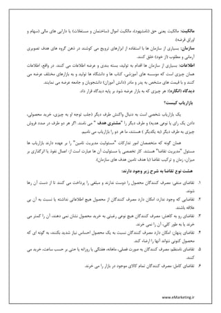 www.eMarketing.ir
:‫مالکیت‬‫و‬ ‫(سهام‬ ‫مالی‬ ‫های‬ ‫دارایی‬ ‫یا‬ )‫مستغالت‬ ‫و‬ ‫(ساختمان‬ ‫اموال‬ ‫مالکیت‬ ،)‫(نامشهود‬ ‫حق‬ ‫یعنی‬ ‫مالکیت‬
.)‫قرضه‬ ‫اوراق‬
:‫سازمان‬‫ها‬ ‫گروه‬ ‫ذهن‬ ‫در‬ ‫کوشند‬ ‫می‬ ‫ترویج‬ ‫ابزارهای‬ ‫از‬ ‫استفاده‬ ‫با‬ ‫ها‬ ‫سازمان‬ ‫از‬ ‫بسیاری‬‫تصویری‬ ‫هدف‬ ‫ی‬
.‫کنند‬ ‫خلق‬ )‫خود‬ ‫(از‬ ‫مطلوب‬ ‫و‬ ‫آرمانی‬
:‫اطالعات‬‫اطالعات‬ ،‫واقع‬ ‫در‬ .‫کنند‬ ‫می‬ ‫اطالعات‬ ‫عرضه‬ ‫و‬ ‫بندی‬ ‫بسته‬ ،‫تولید‬ ‫به‬ ‫اقدام‬ ‫ها‬ ‫سازمان‬ ‫از‬ ‫بسیاری‬
‫می‬ ‫عرضه‬ ‫مختلف‬ ‫بازارهای‬ ‫به‬ ‫و‬ ‫تولید‬ ‫ها‬ ‫دانشگاه‬ ‫و‬ ‫ها‬ ‫کتاب‬ ،‫آموزشی‬ ‫های‬ ‫موسسه‬ ‫که‬ ‫است‬ ‫چیزی‬ ‫همان‬
‫مشخص‬ ‫های‬ ‫قیمت‬ ‫با‬ ‫و‬ ‫کنند‬.‫نمایند‬ ‫می‬ ‫عرضه‬ ‫جامعه‬ ‫و‬ ‫دانشجویان‬ )‫آموزان‬ ‫(دانش‬ ‫مادر‬ ‫و‬ ‫پدر‬ ‫به‬
:)‫(انگاره‬ ‫دیدگاه‬.‫داد‬ ‫قرار‬ ‫دیدگاه‬ ‫پایه‬ ‫بر‬ ‫شود‬ ‫عرضه‬ ‫بازار‬ ‫به‬ ‫که‬ ‫چیزی‬ ‫هر‬
‫کیست؟‬ ‫بازاریاب‬
،‫محصولی‬ ‫خرید‬ ،‫چیزی‬ ‫به‬ ‫او‬ ‫توجه‬ ‫(جلب‬ ‫دیگر‬ ‫طرف‬ ‫واکنش‬ ‫دنبال‬ ‫به‬ ‫است‬ ‫شخصی‬ ‫بازاریاب‬ ‫یک‬
‫و‬ )‫هدیه‬ ‫نوعی‬ ‫یا‬ ‫رای‬ ‫یک‬ ‫دادن‬‫را‬ ‫دیگر‬ ‫طرف‬"‫هدف‬ ‫مشتری‬"‫فروش‬ ‫صدد‬ ‫در‬ ‫طرف‬ ‫دو‬ ‫هر‬ ‫اگر‬ .‫نامند‬ ‫می‬
.‫نامیم‬ ‫می‬ ‫بازاریاب‬ ‫را‬ ‫دو‬ ‫هر‬ ‫ما‬ ،‫هستند‬ ) ‫یکدیگر‬ ‫(به‬ ‫دیگر‬ ‫طرف‬ ‫به‬ ‫چیزی‬
‫تدارکات‬ ‫امور‬ ‫متخصصان‬ ‫که‬ ‫گونه‬ ‫همان‬"‫تامین‬ ‫مدیریت‬ ‫مسئولیت‬"‫ها‬ ‫بازاریاب‬ ‫دارند‬ ‫عهده‬ ‫بر‬ ‫را‬
‫مسئول‬"‫تقاضا‬ ‫مدیریت‬"‫یا‬ ‫تخصصی‬ ‫کار‬ .‫هستند‬‫بر‬ ‫اثرگذاری‬ ‫یا‬ ‫نفوذ‬ ‫اعمال‬ :‫از‬ ‫است‬ ‫عبارت‬ ‫ها‬ ‫آن‬ ‫مسئولیت‬
.)‫سازمان‬ ‫های‬ ‫هدف‬ ‫تامین‬ ‫هدف‬ ‫(با‬ ‫تقاضا‬ ‫ترکیب‬ ‫و‬ ‫زمان‬ ،‫میزان‬
:‫دارند‬ ‫وجود‬ ‫زیر‬ ‫شرح‬ ‫به‬ ‫تقاضا‬ ‫نوع‬ ‫هشت‬
1.‫رها‬ ‫آن‬ ‫دست‬ ‫از‬ ‫تا‬ ‫کنند‬ ‫می‬ ‫پرداخت‬ ‫را‬ ‫مبلغی‬ ‫و‬ ‫ندارند‬ ‫دوست‬ ‫را‬ ‫محصول‬ ‫کنندگان‬ ‫مصرف‬ :‫منفی‬ ‫تقاضای‬
.‫شوند‬
2.‫که‬ ‫تقاضایی‬‫بی‬ ‫آن‬ ‫به‬ ‫نسبت‬ ‫یا‬ ‫نداشته‬ ‫اطالعاتی‬ ‫هیچ‬ ‫محصول‬ ‫از‬ ‫کنندگان‬ ‫مصرف‬ ‫دارد‬ ‫امکان‬ :‫ندارد‬ ‫وجود‬
.‫باشند‬ ‫عالقه‬
3.‫می‬ ‫کمتر‬ ‫را‬ ‫آن‬ ،‫دهند‬ ‫نمی‬ ‫نشان‬ ‫محصول‬ ‫خرید‬ ‫به‬ ‫رغبتی‬ ‫نوعی‬ ‫هیچ‬ ‫کنندگان‬ ‫مصرف‬ :‫کاهش‬ ‫به‬ ‫رو‬ ‫تقاضای‬
.‫خرند‬ ‫نمی‬ ‫را‬ ‫آن‬ ،‫کلی‬ ‫طور‬ ‫به‬ ‫یا‬ ‫خرند‬
4.‫کنند‬ ‫مصرف‬ ‫دارد‬ ‫امکان‬ :‫پنهان‬ ‫تقاضای‬‫که‬ ‫ای‬ ‫گونه‬ ‫به‬ ،‫بکنند‬ ‫شدید‬ ‫نیاز‬ ‫احساس‬ ‫محصول‬ ‫یک‬ ‫به‬ ‫نسبت‬ ‫گان‬
.‫کند‬ ‫ارضاء‬ ‫را‬ ‫آنها‬ ‫نتواند‬ ‫کنونی‬ ‫محصول‬
5.‫می‬ ‫خرید‬ ،‫ساعت‬ ‫حسب‬ ‫بر‬ ‫حتی‬ ‫یا‬ ‫روزانه‬ ‫یا‬ ‫هفتگی‬ ،‫ماهانه‬ ،‫فصلی‬ ‫صورت‬ ‫به‬ ‫کنندگان‬ ‫مصرف‬ :‫نامنظم‬ ‫تقاضای‬
.‫کنند‬
6.‫خر‬ ‫می‬ ‫را‬ ‫بازار‬ ‫در‬ ‫موجود‬ ‫کاالی‬ ‫تمام‬ ‫کنندگان‬ ‫مصرف‬ :‫کامل‬ ‫تقاضای‬.‫ند‬
 