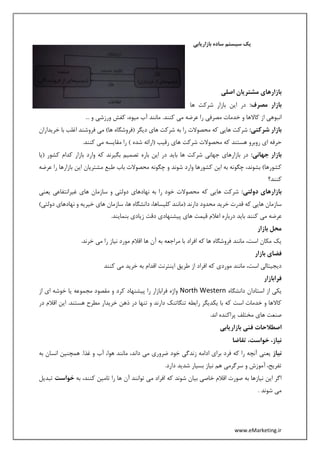 www.eMarketing.ir
‫بازاریابی‬ ‫ساده‬ ‫سیستم‬ ‫یک‬
‫اصلی‬ ‫مشتریان‬ ‫بازارهای‬
:‫مصرف‬ ‫بازار‬‫ها‬ ‫شرکت‬ ‫بازار‬ ‫این‬ ‫در‬
... ‫و‬ ‫ورزشی‬ ‫کفش‬ ،‫میوه‬ ‫آب‬ ‫مانند‬ .‫کنند‬ ‫می‬ ‫عرضه‬ ‫را‬ ‫مصرفی‬ ‫خدمات‬ ‫و‬ ‫کاالها‬ ‫از‬ ‫انبوهی‬
:‫شرکتی‬ ‫بازار‬‫(فروش‬ ‫دیگر‬ ‫های‬ ‫شرکت‬ ‫به‬ ‫را‬ ‫محصوالت‬ ‫که‬ ‫هایی‬ ‫شرکت‬‫خریداران‬ ‫با‬ ‫اغلب‬ ‫فروشند‬ ‫می‬ )‫ها‬ ‫گاه‬
.‫کنند‬ ‫می‬ ‫مقایسه‬ ‫را‬ ) ‫شده‬ ‫(ارائه‬ ‫رقیب‬ ‫های‬ ‫شرکت‬ ‫محصوالت‬ ‫که‬ ‫هستند‬ ‫روبرو‬ ‫ای‬ ‫حرفه‬
:‫جهانی‬ ‫بازار‬‫(یا‬ ‫کشور‬ ‫کدام‬ ‫بازار‬ ‫وارد‬ ‫که‬ ‫بگیرند‬ ‫تصمیم‬ ‫باره‬ ‫این‬ ‫در‬ ‫باید‬ ‫ها‬ ‫شرکت‬ ‫جهانی‬ ‫بازارهای‬ ‫در‬
‫و‬ ‫شوند‬ ‫وارد‬ ‫کشورها‬ ‫این‬ ‫به‬ ‫چگونه‬ ،‫بشوند‬ )‫کشورها‬‫عرضه‬ ‫را‬ ‫بازارها‬ ‫این‬ ‫مشتریان‬ ‫طبع‬ ‫باب‬ ‫محصوالت‬ ‫چگونه‬
‫کنند؟‬
:‫دولتی‬ ‫بازارهای‬‫یعنی‬ ‫غیرانتفاعی‬ ‫های‬ ‫سازمان‬ ‫و‬ ‫دولتی‬ ‫نهادهای‬ ‫به‬ ‫را‬ ‫خود‬ ‫محصوالت‬ ‫که‬ ‫هایی‬ ‫شرکت‬
)‫دولتی‬ ‫نهادهای‬ ‫و‬ ‫خیریه‬ ‫های‬ ‫سازمان‬ ،‫ها‬ ‫دانشگاه‬ ،‫کلیساها‬ ‫(مانند‬ ‫دارند‬ ‫محدود‬ ‫خرید‬ ‫قدرت‬ ‫که‬ ‫هایی‬ ‫سازمان‬
‫کنن‬ ‫می‬ ‫عرضه‬.‫بنمایند‬ ‫زیادی‬ ‫دقت‬ ‫پیشنهادی‬ ‫های‬ ‫قیمت‬ ‫اعالم‬ ‫درباره‬ ‫باید‬ ‫د‬
‫بازار‬ ‫محل‬
.‫خرند‬ ‫می‬ ‫را‬ ‫نیاز‬ ‫مورد‬ ‫اقالم‬ ‫ها‬ ‫آن‬ ‫به‬ ‫مراجعه‬ ‫با‬ ‫افراد‬ ‫که‬ ‫ها‬ ‫فروشگاه‬ ‫مانند‬ ،‫است‬ ‫مکان‬ ‫یک‬
‫بازار‬ ‫فضای‬
‫کنند‬ ‫می‬ ‫خرید‬ ‫به‬ ‫اقدام‬ ‫اینترنت‬ ‫طریق‬ ‫از‬ ‫افراد‬ ‫که‬ ‫موردی‬ ‫مانند‬ ،‫است‬ ‫دیجیتالی‬
‫فرابازار‬
‫است‬ ‫از‬ ‫یکی‬‫دانشگاه‬ ‫ادان‬North Western‫از‬ ‫ای‬ ‫خوشه‬ ‫یا‬ ‫مجموعه‬ ‫مقصود‬ ‫و‬ ‫کرد‬ ‫پیشنهاد‬ ‫را‬ ‫فرابازار‬ ‫واژه‬
‫در‬ ‫اقالم‬ ‫این‬ .‫هستند‬ ‫مطرح‬ ‫خریدار‬ ‫ذهن‬ ‫در‬ ‫تنها‬ ‫و‬ ‫دارند‬ ‫تنگاتنک‬ ‫رابطه‬ ‫یکدیگر‬ ‫با‬ ‫که‬ ‫است‬ ‫خدمات‬ ‫و‬ ‫کاالها‬
.‫اند‬ ‫پراکنده‬ ‫مختلف‬ ‫های‬ ‫صنعت‬
‫بازاریابی‬ ‫فنی‬ ‫اصطالحات‬
‫تقاضا‬ ،‫خواست‬ ،‫نیاز‬
‫نی‬‫از‬‫به‬ ‫انسان‬ ‫همچنین‬ .‫غذا‬ ‫و‬ ‫آب‬ ،‫هوا‬ ‫مانند‬ ،‫داند‬ ‫می‬ ‫ضروری‬ ‫خود‬ ‫زندگی‬ ‫ادامه‬ ‫برای‬ ‫فرد‬ ‫که‬ ‫را‬ ‫آنچه‬ ‫یعنی‬
.‫دارد‬ ‫شدید‬ ‫بسیار‬ ‫نیاز‬ ‫هم‬ ‫سرگرمی‬ ‫و‬ ‫آموزش‬ ،‫تفریح‬
‫به‬ ،‫کنند‬ ‫تامین‬ ‫را‬ ‫ها‬ ‫آن‬ ‫توانند‬ ‫می‬ ‫افراد‬ ‫که‬ ‫شوند‬ ‫بیان‬ ‫خاصی‬ ‫اقالم‬ ‫صورت‬ ‫به‬ ‫نیازها‬ ‫این‬ ‫اگر‬‫خواست‬‫ت‬‫بدیل‬
. ‫شوند‬ ‫می‬
 