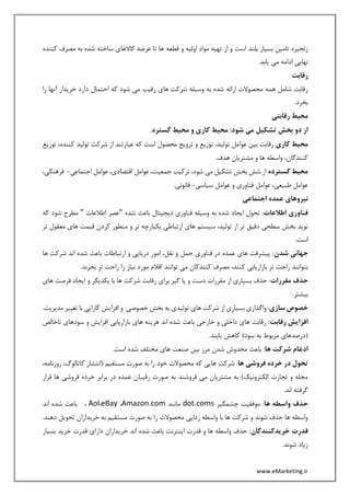 www.eMarketing.ir
‫قطعه‬ ‫و‬ ‫اولیه‬ ‫مواد‬ ‫تهیه‬ ‫از‬ ‫و‬ ‫است‬ ‫بلند‬ ‫بسیار‬ ‫تامین‬ ‫زنجیره‬‫کننده‬ ‫مصرف‬ ‫به‬ ‫شده‬ ‫ساخته‬ ‫کاالهای‬ ‫عرضه‬ ‫تا‬ ‫ها‬
.‫یابد‬ ‫می‬ ‫ادامه‬ ‫نهایی‬
‫رقابت‬
‫را‬ ‫آنها‬ ‫خریدار‬ ‫دارد‬ ‫احتمال‬ ‫که‬ ‫شود‬ ‫می‬ ‫رقیب‬ ‫های‬ ‫شرکت‬ ‫وسیله‬ ‫به‬ ‫شده‬ ‫ارائه‬ ‫محصوالت‬ ‫همه‬ ‫شامل‬ ‫رقابت‬
.‫بخرد‬
‫رقابتی‬ ‫محیط‬
.‫گستره‬ ‫محیط‬ ‫و‬ ‫کاری‬ ‫محیط‬ :‫شود‬ ‫می‬ ‫تشکیل‬ ‫بخش‬ ‫دو‬ ‫از‬
‫کاری‬ ‫محیط‬‫عوامل‬ ‫بین‬ ‫رقابت‬‫توزیع‬ ،‫کننده‬ ‫تولید‬ ‫شرکت‬ ‫از‬ ‫عبارتند‬ ‫که‬ ‫است‬ ‫محصول‬ ‫ترویج‬ ‫و‬ ‫توزیع‬ ،‫تولید‬
.‫هدف‬ ‫مشتریان‬ ‫و‬ ‫ها‬ ‫واسطه‬ ،‫کنندگان‬
‫گسترده‬ ‫محیط‬‫اجتماعی‬ ‫عوامل‬ ،‫اقتصادی‬ ‫عوامل‬ ،‫جمعیت‬ ‫ترکیب‬ ،‫شود‬ ‫می‬ ‫تشکیل‬ ‫بخش‬ ‫شش‬ ‫از‬-‫فره‬،‫نگی‬
‫سیاسی‬ ‫عوامل‬ ‫و‬ ‫فناوری‬ ‫عوامل‬ ،‫طبیعی‬ ‫عوامل‬-.‫قانونی‬
‫اجتم‬ ‫عمده‬ ‫نیروهای‬‫اعی‬
‫اطالعات‬ ‫فناوری‬‫شده‬ ‫باعث‬ ‫دیجیتال‬ ‫فناوری‬ ‫وسیله‬ ‫به‬ ‫شده‬ ‫ایجاد‬ ‫تحول‬ :"‫اطالعات‬ ‫عصر‬"‫که‬ ‫شود‬ ‫مطرح‬
‫تر‬ ‫معقول‬ ‫های‬ ‫قیمت‬ ‫کردن‬ ‫منطور‬ ‫و‬ ‫تر‬ ‫یکپارچه‬ ‫ارتباطی‬ ‫های‬ ‫سیستم‬ ،‫تولید‬ ‫از‬ ‫تر‬ ‫دقیق‬ ‫سطحی‬ ‫بخش‬ ‫نوید‬
.‫است‬
‫شدن‬ ‫جهانی‬‫ار‬ ‫و‬ ‫دریایی‬ ‫امور‬ ،‫نقل‬ ‫و‬ ‫حمل‬ ‫فناوری‬ ‫در‬ ‫عمده‬ ‫های‬ ‫پیشرفت‬ :‫ها‬ ‫شرکت‬ ‫اند‬ ‫شده‬ ‫باعث‬ ‫تباطات‬
.‫بخرند‬ ‫تر‬ ‫راحت‬ ‫را‬ ‫نیاز‬ ‫مورد‬ ‫اقالم‬ ‫توانند‬ ‫می‬ ‫کنندکان‬ ‫مصرف‬ ،‫کنند‬ ‫بازاریابی‬ ‫تر‬ ‫راحت‬ ‫بتوانند‬
‫مقررات‬ ‫حذف‬‫های‬ ‫فرصت‬ ‫ایجاد‬ ‫و‬ ‫یکدیگر‬ ‫با‬ ‫ها‬ ‫شرکت‬ ‫رقابت‬ ‫برای‬ ‫گیر‬ ‫پا‬ ‫و‬ ‫دست‬ ‫مقررات‬ ‫از‬ ‫بسیاری‬ ‫حذف‬ :
.‫بیشتر‬
‫سازی‬ ‫خصوص‬‫تو‬ ‫های‬ ‫شرکت‬ ‫از‬ ‫بسیاری‬ ‫واگذاری‬ :.‫مدیریت‬ ‫تغییر‬ ‫با‬ ‫کارایی‬ ‫افزایش‬ ‫و‬ ‫خصوصی‬ ‫بخش‬ ‫به‬ ‫لیدی‬
:‫رقابت‬ ‫افزایش‬‫ناخالص‬ ‫سودهای‬ ‫و‬ ‫افزایش‬ ‫بازاریابی‬ ‫های‬ ‫هزینه‬ ‫اند‬ ‫شده‬ ‫باعث‬ ‫خارجی‬ ‫و‬ ‫داخلی‬ ‫های‬ ‫رقابت‬
.‫یابند‬ ‫کاهش‬ )‫سود‬ ‫به‬ ‫مربوط‬ ‫(درصدهای‬
‫ها‬ ‫شرکت‬ ‫ادغام‬.‫است‬ ‫شده‬ ‫مختلف‬ ‫های‬ ‫صنعت‬ ‫بین‬ ‫مرز‬ ‫شدن‬ ‫مخدوش‬ ‫باعث‬ :
‫خرده‬ ‫در‬ ‫تحول‬‫ها‬ ‫فروشی‬،‫روزنامه‬ ،‫کاتالوگ‬ ‫(انتشار‬ ‫مستقیم‬ ‫صورت‬ ‫به‬ ‫را‬ ‫خود‬ ‫محصوالت‬ ‫که‬ ‫هایی‬ ‫شرکت‬ :
‫قرار‬ ‫ها‬ ‫فروشی‬ ‫خرده‬ ‫برابر‬ ‫در‬ ‫عمده‬ ‫رقیبان‬ ‫صورت‬ ‫به‬ ‫فروشند‬ ‫می‬ ‫مشتریان‬ ‫به‬ )‫الکترونیک‬ ‫تجارت‬ ‫و‬ ‫مجله‬
.‫اند‬ ‫گرفته‬
‫ها‬ ‫واسطه‬ ‫حذف‬‫چشمگیر‬ ‫موفقیت‬ :dot.coms‫مانند‬Amazon.com،eBay،Aol،‫باعث‬‫اند‬ ‫شده‬
.‫دهند‬ ‫تحویل‬ ‫خریداران‬ ‫به‬ ‫مستقیم‬ ‫صورت‬ ‫به‬ ‫را‬ ‫محصوالت‬ ‫زدایی‬ ‫واسطه‬ ‫با‬ ‫ها‬ ‫شرکت‬ ‫و‬ ‫شوند‬ ‫حذف‬ ‫ها‬ ‫واسطه‬
‫خریدکنندگان‬ ‫قدرت‬‫بسیار‬ ‫خرید‬ ‫قدرت‬ ‫دارای‬ ‫خریداران‬ ‫اند‬ ‫شده‬ ‫باعث‬ ‫اینترنت‬ ‫قدرت‬ ‫و‬ ‫ها‬ ‫واسطه‬ ‫حذف‬ :
.‫شوند‬ ‫زیاد‬
 