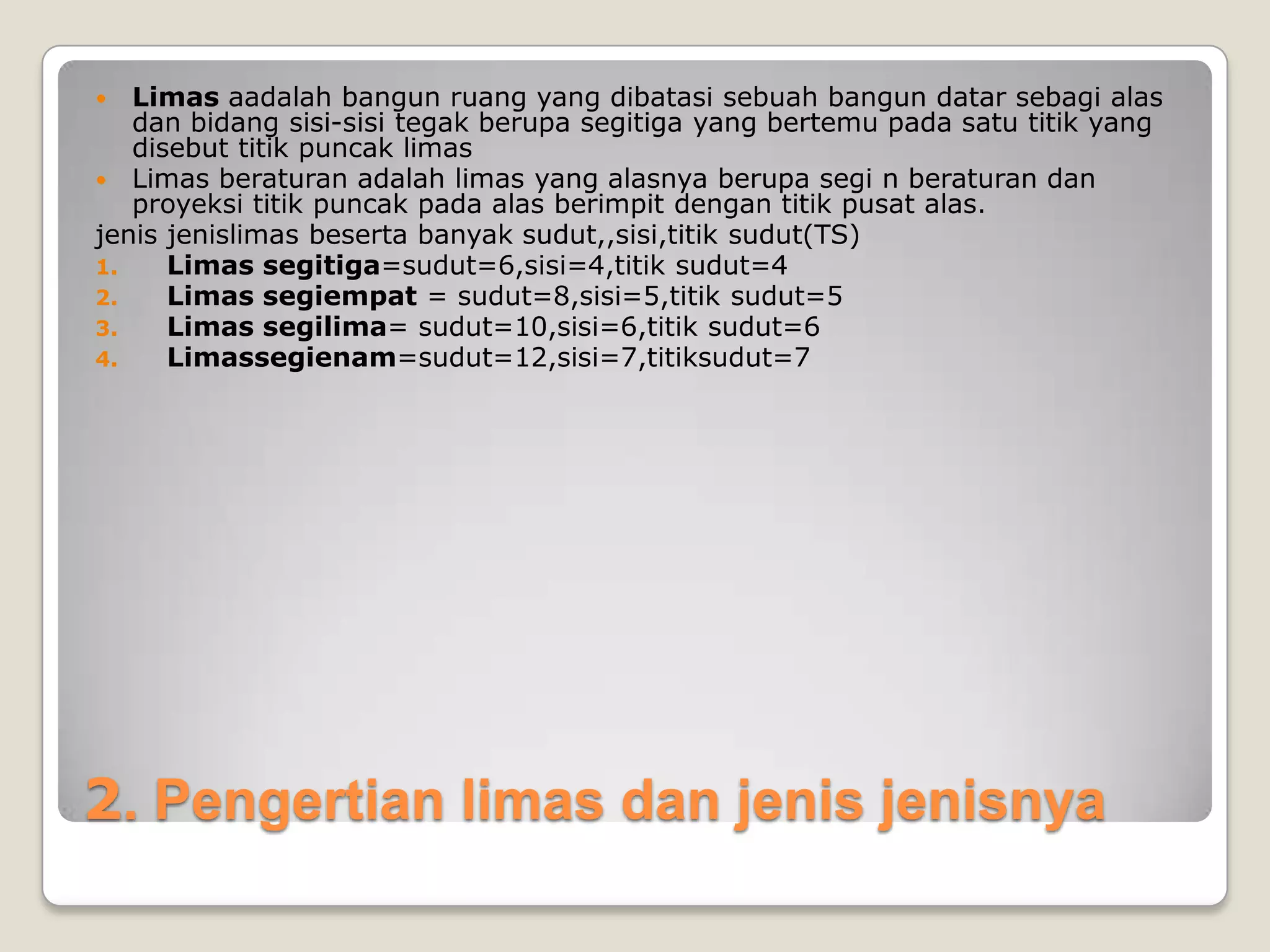 2. Pengertian limas dan jenis jenisnya
 Limas aadalah bangun ruang yang dibatasi sebuah bangun datar sebagi alas
dan bidang sisi-sisi tegak berupa segitiga yang bertemu pada satu titik yang
disebut titik puncak limas
 Limas beraturan adalah limas yang alasnya berupa segi n beraturan dan
proyeksi titik puncak pada alas berimpit dengan titik pusat alas.
jenis jenislimas beserta banyak sudut,,sisi,titik sudut(TS)
1. Limas segitiga=sudut=6,sisi=4,titik sudut=4
2. Limas segiempat = sudut=8,sisi=5,titik sudut=5
3. Limas segilima= sudut=10,sisi=6,titik sudut=6
4. Limassegienam=sudut=12,sisi=7,titiksudut=7
 
