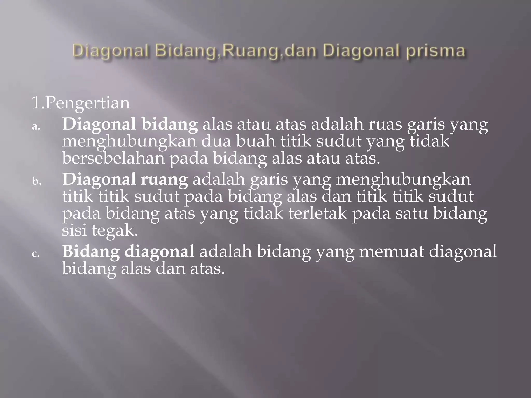 1.Pengertian
a. Diagonal bidang alas atau atas adalah ruas garis yang
menghubungkan dua buah titik sudut yang tidak
bersebelahan pada bidang alas atau atas.
b. Diagonal ruang adalah garis yang menghubungkan
titik titik sudut pada bidang alas dan titik titik sudut
pada bidang atas yang tidak terletak pada satu bidang
sisi tegak.
c. Bidang diagonal adalah bidang yang memuat diagonal
bidang alas dan atas.
 