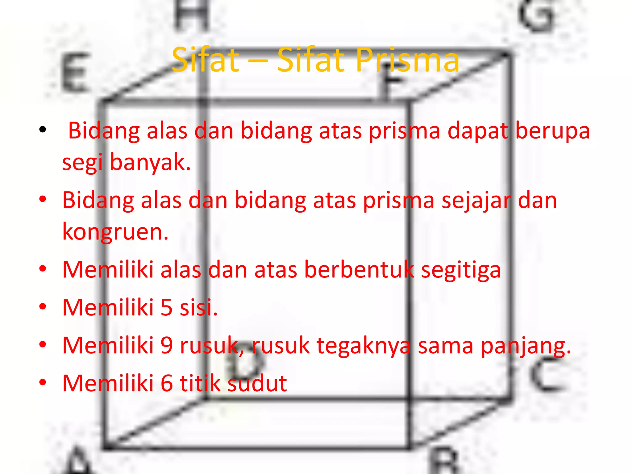 Sifat – Sifat Prisma
• Bidang alas dan bidang atas prisma dapat berupa
segi banyak.
• Bidang alas dan bidang atas prisma sejajar dan
kongruen.
• Memiliki alas dan atas berbentuk segitiga
• Memiliki 5 sisi.
• Memiliki 9 rusuk, rusuk tegaknya sama panjang.
• Memiliki 6 titik sudut
 