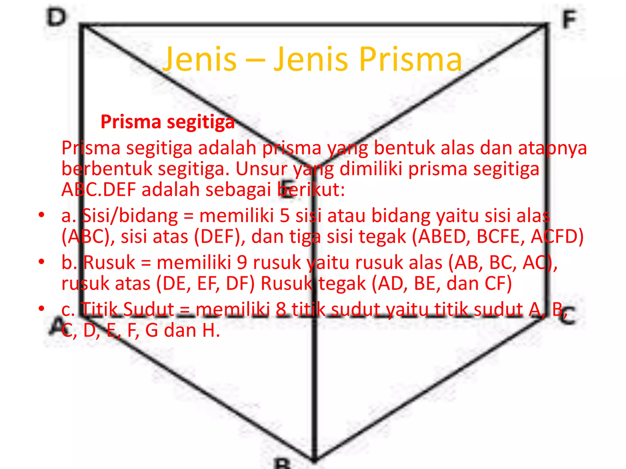 Jenis – Jenis Prisma
Prisma segitiga
Prisma segitiga adalah prisma yang bentuk alas dan atapnya
berbentuk segitiga. Unsur yang dimiliki prisma segitiga
ABC.DEF adalah sebagai berikut:
• a. Sisi/bidang = memiliki 5 sisi atau bidang yaitu sisi alas
(ABC), sisi atas (DEF), dan tiga sisi tegak (ABED, BCFE, ACFD)
• b. Rusuk = memiliki 9 rusuk yaitu rusuk alas (AB, BC, AC),
rusuk atas (DE, EF, DF) Rusuk tegak (AD, BE, dan CF)
• c. Titik Sudut = memiliki 8 titik sudut yaitu titik sudut A, B,
C, D, E, F, G dan H.
 