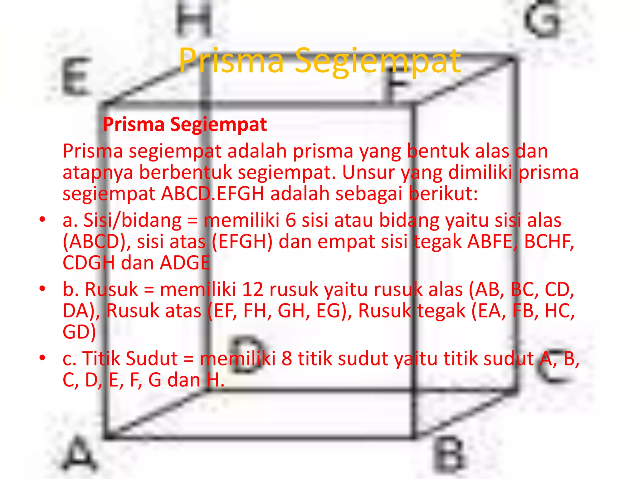 Prisma Segiempat
Prisma Segiempat
Prisma segiempat adalah prisma yang bentuk alas dan
atapnya berbentuk segiempat. Unsur yang dimiliki prisma
segiempat ABCD.EFGH adalah sebagai berikut:
• a. Sisi/bidang = memiliki 6 sisi atau bidang yaitu sisi alas
(ABCD), sisi atas (EFGH) dan empat sisi tegak ABFE, BCHF,
CDGH dan ADGE
• b. Rusuk = memiliki 12 rusuk yaitu rusuk alas (AB, BC, CD,
DA), Rusuk atas (EF, FH, GH, EG), Rusuk tegak (EA, FB, HC,
GD)
• c. Titik Sudut = memiliki 8 titik sudut yaitu titik sudut A, B,
C, D, E, F, G dan H.
 