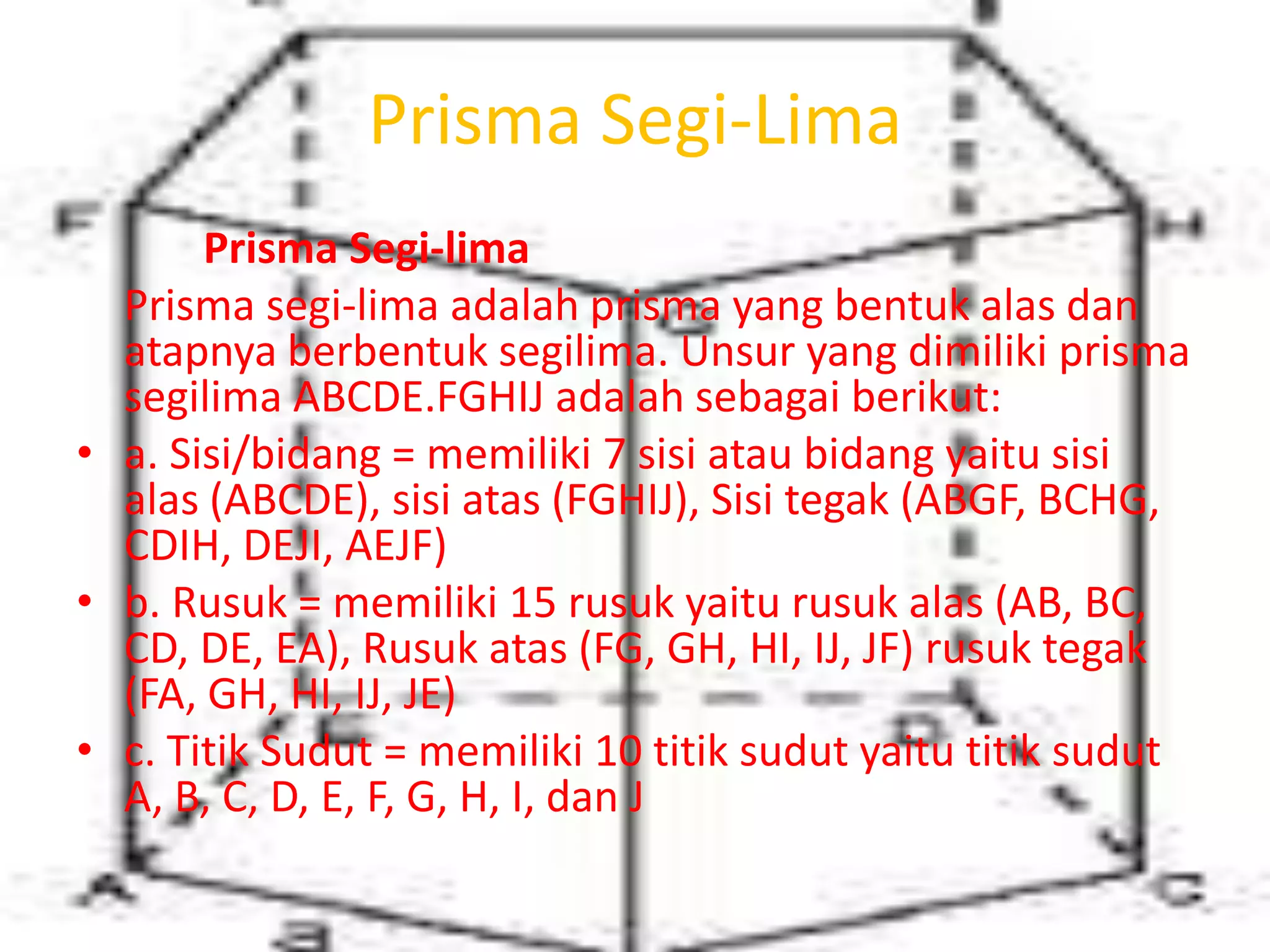 Prisma Segi-Lima
Prisma Segi-lima
Prisma segi-lima adalah prisma yang bentuk alas dan
atapnya berbentuk segilima. Unsur yang dimiliki prisma
segilima ABCDE.FGHIJ adalah sebagai berikut:
• a. Sisi/bidang = memiliki 7 sisi atau bidang yaitu sisi
alas (ABCDE), sisi atas (FGHIJ), Sisi tegak (ABGF, BCHG,
CDIH, DEJI, AEJF)
• b. Rusuk = memiliki 15 rusuk yaitu rusuk alas (AB, BC,
CD, DE, EA), Rusuk atas (FG, GH, HI, IJ, JF) rusuk tegak
(FA, GH, HI, IJ, JE)
• c. Titik Sudut = memiliki 10 titik sudut yaitu titik sudut
A, B, C, D, E, F, G, H, I, dan J
 