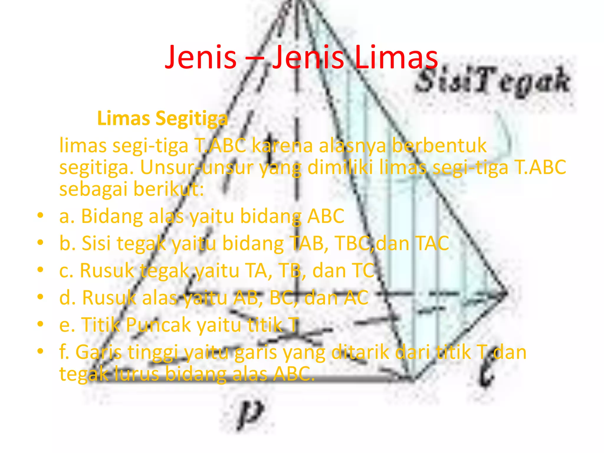 Jenis – Jenis Limas
Limas Segitiga
limas segi-tiga T.ABC karena alasnya berbentuk
segitiga. Unsur-unsur yang dimiliki limas segi-tiga T.ABC
sebagai berikut:
• a. Bidang alas yaitu bidang ABC
• b. Sisi tegak yaitu bidang TAB, TBC,dan TAC
• c. Rusuk tegak yaitu TA, TB, dan TC
• d. Rusuk alas yaitu AB, BC, dan AC
• e. Titik Puncak yaitu titik T
• f. Garis tinggi yaitu garis yang ditarik dari titik T dan
tegak lurus bidang alas ABC.
 