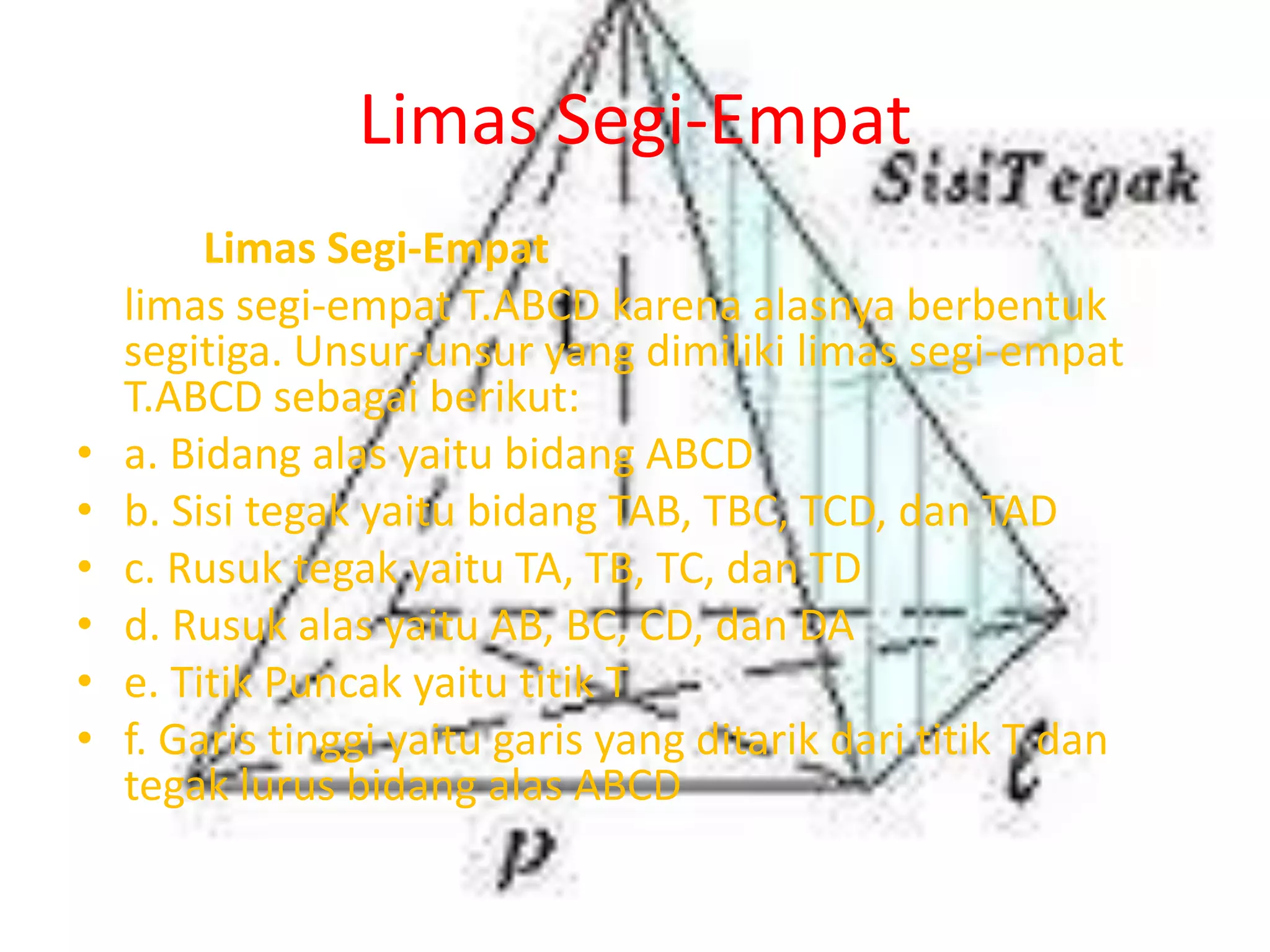 Limas Segi-Empat
Limas Segi-Empat
limas segi-empat T.ABCD karena alasnya berbentuk
segitiga. Unsur-unsur yang dimiliki limas segi-empat
T.ABCD sebagai berikut:
• a. Bidang alas yaitu bidang ABCD
• b. Sisi tegak yaitu bidang TAB, TBC, TCD, dan TAD
• c. Rusuk tegak yaitu TA, TB, TC, dan TD
• d. Rusuk alas yaitu AB, BC, CD, dan DA
• e. Titik Puncak yaitu titik T
• f. Garis tinggi yaitu garis yang ditarik dari titik T dan
tegak lurus bidang alas ABCD
 