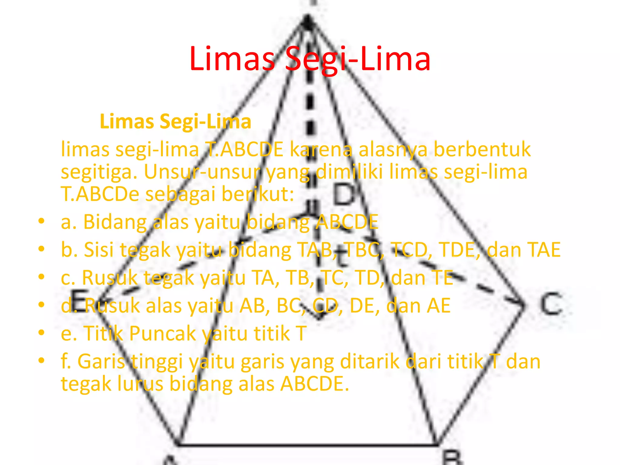 Limas Segi-Lima
Limas Segi-Lima
limas segi-lima T.ABCDE karena alasnya berbentuk
segitiga. Unsur-unsur yang dimiliki limas segi-lima
T.ABCDe sebagai berikut:
• a. Bidang alas yaitu bidang ABCDE
• b. Sisi tegak yaitu bidang TAB, TBC, TCD, TDE, dan TAE
• c. Rusuk tegak yaitu TA, TB, TC, TD, dan TE
• d. Rusuk alas yaitu AB, BC, CD, DE, dan AE
• e. Titik Puncak yaitu titik T
• f. Garis tinggi yaitu garis yang ditarik dari titik T dan
tegak lurus bidang alas ABCDE.
 