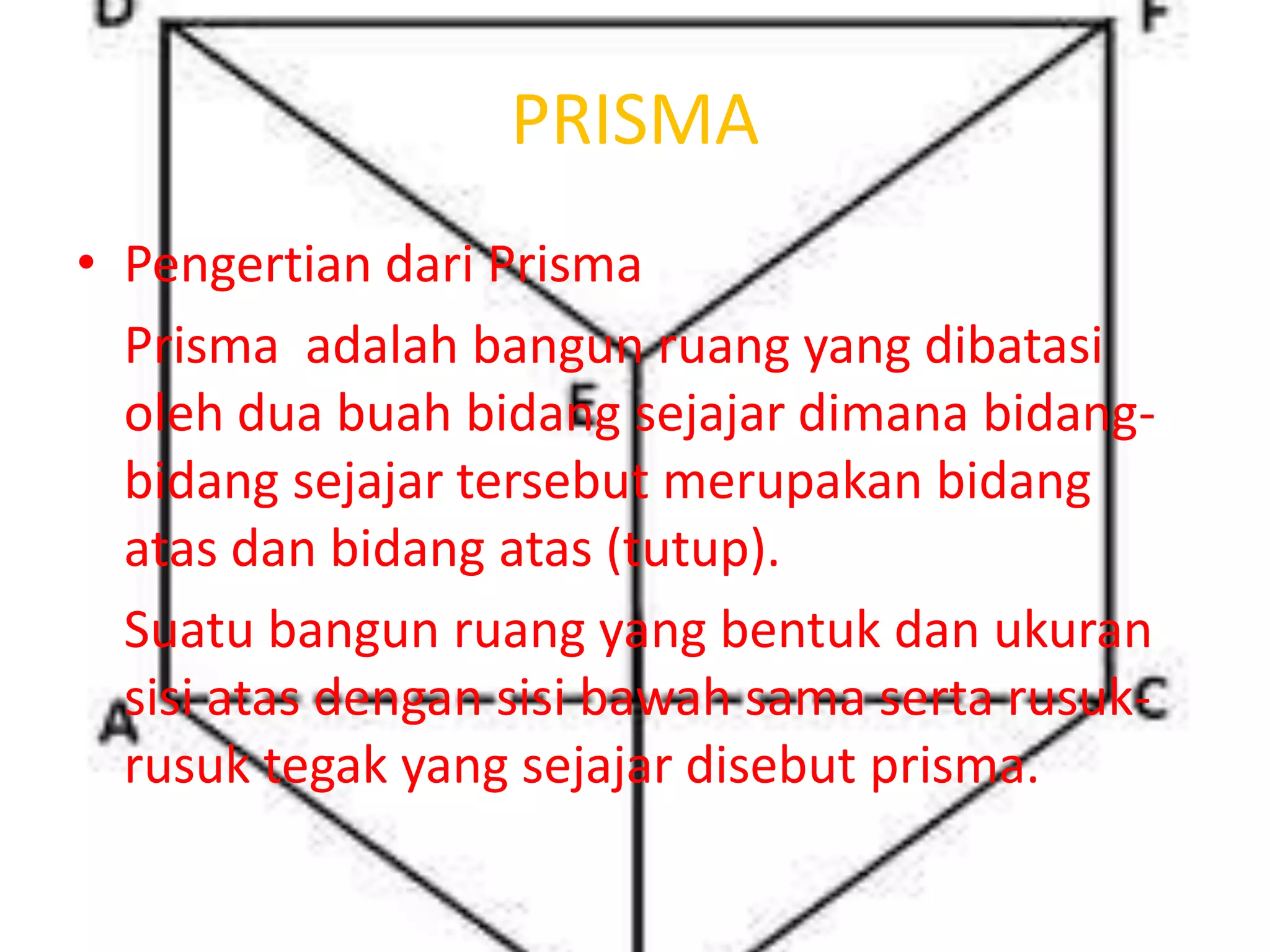 PRISMA
• Pengertian dari Prisma
Prisma adalah bangun ruang yang dibatasi
oleh dua buah bidang sejajar dimana bidang-
bidang sejajar tersebut merupakan bidang
atas dan bidang atas (tutup).
Suatu bangun ruang yang bentuk dan ukuran
sisi atas dengan sisi bawah sama serta rusuk-
rusuk tegak yang sejajar disebut prisma.
 