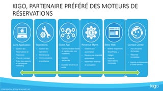 CONFIDENTIAL ©2016 REALPAGE, INC
KIGO, PARTENAIRE PRÉFÉRÉ DES MOTEURS DE
RÉSERVATIONS
Core Application
• Gestion des
Réservations et
Paiements
• Channel manager
• Créer des rapports
et campagnes
marketing
Operations
• Gestion des
Opérations
• Maintenance
• Communications
propriétaires
Guest App
• Communication facile
et rapide avec vos
locataires
• Gestion
des accès
• Contrôle d’entrée et
sortie
Revenue Mgmt.
• Gestion prix
automatisé
• Revenu par propriété
automatisé
• Maximiser revenue
et occupation
Contact Center
• Hors horaires
de bureau
• Réponse
immédiate
• Agents professionels
à votre service
Sites Web
• Mobile responsive
• WordPress
Intégré
®
• Frais de
réservations
minimisés
 