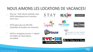 NOUS AIMONS LES LOCATIONS DE VACANCES!
CONFIDENTIAL ©2016 REALPAGE, INC



Plus de 1 200 clients satisfaits chez
KIGO développent leur business
avec nous
KIGO gère plus de 200 000
propriétés de location de vacances
KIGO a enregistré environ 1 milliard
de dollars de réservations
annuelles!
 