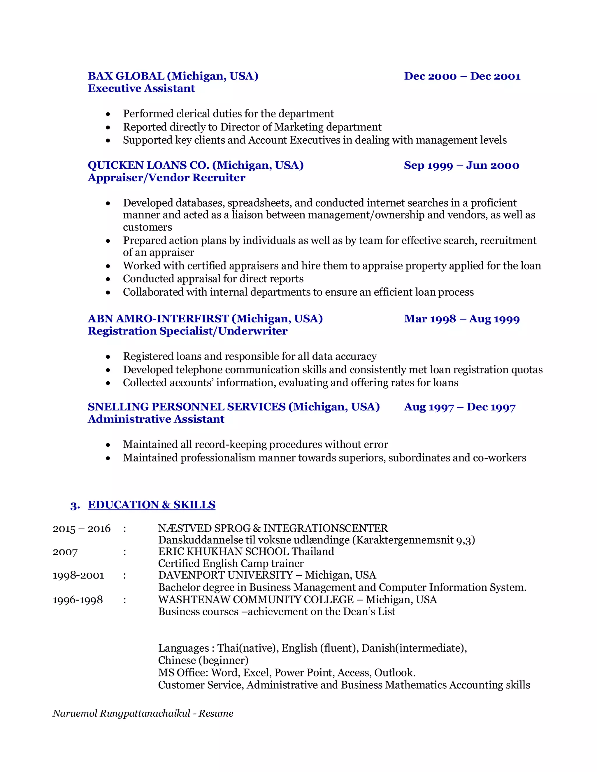 Naruemol Rungpattanachaikul - Resume
BAX GLOBAL (Michigan, USA) Dec 2000 – Dec 2001
Executive Assistant
 Performed clerical duties for the department
 Reported directly to Director of Marketing department
 Supported key clients and Account Executives in dealing with management levels
QUICKEN LOANS CO. (Michigan, USA) Sep 1999 – Jun 2000
Appraiser/Vendor Recruiter
 Developed databases, spreadsheets, and conducted internet searches in a proficient
manner and acted as a liaison between management/ownership and vendors, as well as
customers
 Prepared action plans by individuals as well as by team for effective search, recruitment
of an appraiser
 Worked with certified appraisers and hire them to appraise property applied for the loan
 Conducted appraisal for direct reports
 Collaborated with internal departments to ensure an efficient loan process
ABN AMRO-INTERFIRST (Michigan, USA) Mar 1998 – Aug 1999
Registration Specialist/Underwriter
 Registered loans and responsible for all data accuracy
 Developed telephone communication skills and consistently met loan registration quotas
 Collected accounts’ information, evaluating and offering rates for loans
SNELLING PERSONNEL SERVICES (Michigan, USA) Aug 1997 – Dec 1997
Administrative Assistant
 Maintained all record-keeping procedures without error
 Maintained professionalism manner towards superiors, subordinates and co-workers
3. EDUCATION & SKILLS
2015 – 2016 : NÆSTVED SPROG & INTEGRATIONSCENTER
Danskuddannelse til voksne udlændinge (Karaktergennemsnit 9,3)
2007 : ERIC KHUKHAN SCHOOL Thailand
Certified English Camp trainer
1998-2001 : DAVENPORT UNIVERSITY – Michigan, USA
Bachelor degree in Business Management and Computer Information System.
1996-1998 : WASHTENAW COMMUNITY COLLEGE – Michigan, USA
Business courses –achievement on the Dean’s List
Languages : Thai(native), English (fluent), Danish(intermediate),
Chinese (beginner)
MS Office: Word, Excel, Power Point, Access, Outlook.
Customer Service, Administrative and Business Mathematics Accounting skills
 
